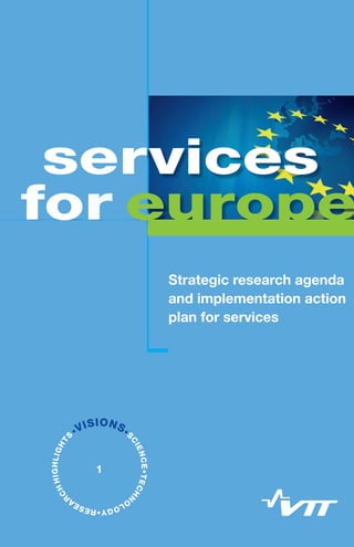Services for Europe – Strategic research agenda and implementation action plan for services / 1
Etukansi
Strategic research agenda
and implementation action
plan for services
europe
services
•VISIONS•S
CIENCE•TECHN
O
LOGY•RESEA
R
CHHIGHLIGHT
S
1
 