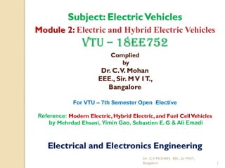 Dr. CV MOHAN. EEE., Sir MVIT.,
Bangalore 1
Subject: ElectricVehicles
Module 2: Electric and Hybrid Electric Vehicles
VTU – 18EE752
Complied
by
Dr. C.V. Mohan
EEE., Sir. MV IT.,
Bangalore
For VTU – 7th Semester Open Elective
Reference: Modern Electric, Hybrid Electric, and Fuel CellVehicles
by Mehrdad Ehsani, Yimin Gao, Sebastien E. G & Ali Emadi
Electrical and Electronics Engineering
 