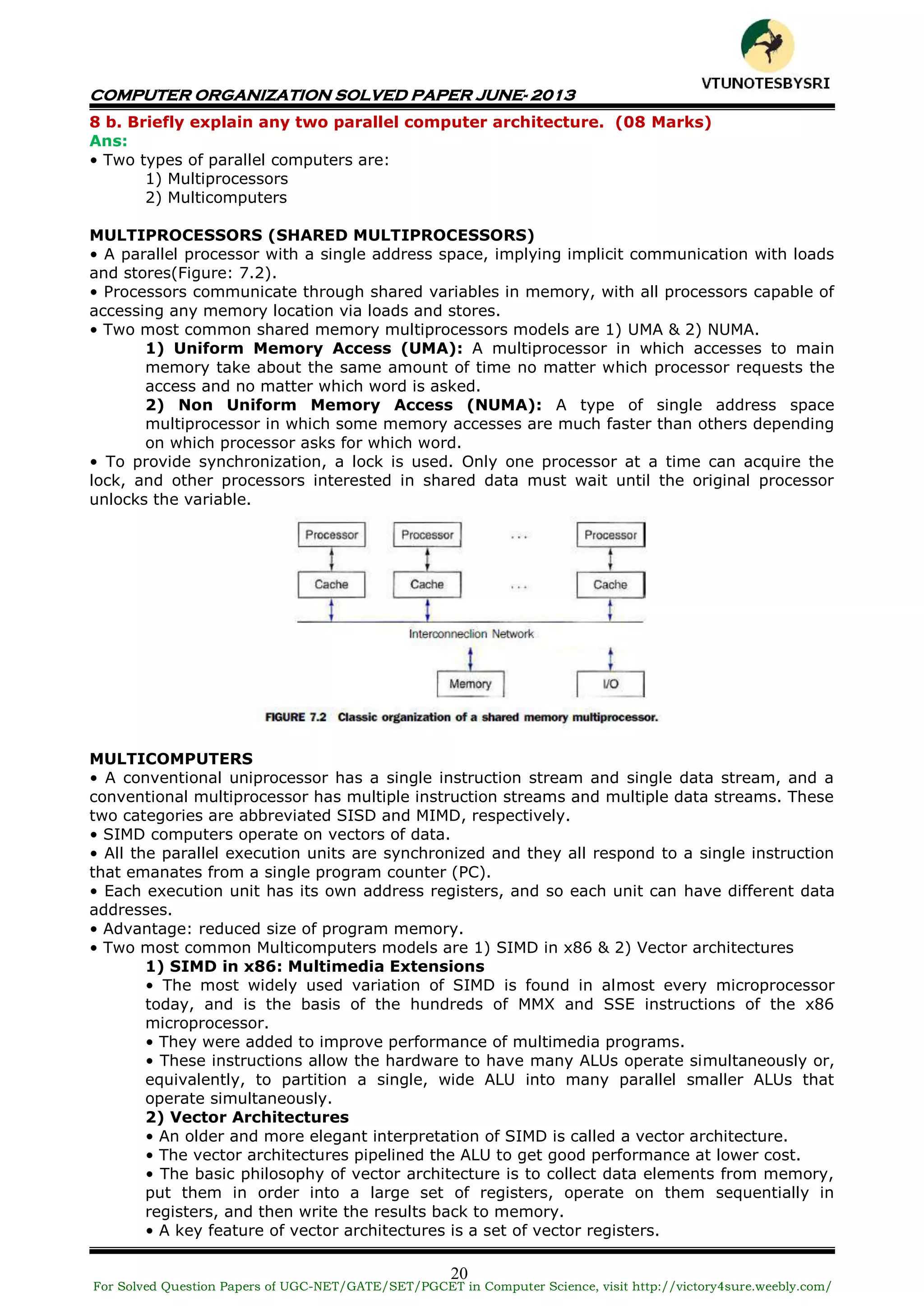 COMPUTER ORGANIZATION SOLVED PAPER JUNE- 2013
20
8 b. Briefly explain any two parallel computer architecture. (08 Marks)
Ans:
• Two types of parallel computers are:
1) Multiprocessors
2) Multicomputers
MULTIPROCESSORS (SHARED MULTIPROCESSORS)
• A parallel processor with a single address space, implying implicit communication with loads
and stores(Figure: 7.2).
• Processors communicate through shared variables in memory, with all processors capable of
accessing any memory location via loads and stores.
• Two most common shared memory multiprocessors models are 1) UMA & 2) NUMA.
1) Uniform Memory Access (UMA): A multiprocessor in which accesses to main
memory take about the same amount of time no matter which processor requests the
access and no matter which word is asked.
2) Non Uniform Memory Access (NUMA): A type of single address space
multiprocessor in which some memory accesses are much faster than others depending
on which processor asks for which word.
• To provide synchronization, a lock is used. Only one processor at a time can acquire the
lock, and other processors interested in shared data must wait until the original processor
unlocks the variable.
MULTICOMPUTERS
• A conventional uniprocessor has a single instruction stream and single data stream, and a
conventional multiprocessor has multiple instruction streams and multiple data streams. These
two categories are abbreviated SISD and MIMD, respectively.
• SIMD computers operate on vectors of data.
• All the parallel execution units are synchronized and they all respond to a single instruction
that emanates from a single program counter (PC).
• Each execution unit has its own address registers, and so each unit can have different data
addresses.
• Advantage: reduced size of program memory.
• Two most common Multicomputers models are 1) SIMD in x86 & 2) Vector architectures
1) SIMD in x86: Multimedia Extensions
• The most widely used variation of SIMD is found in almost every microprocessor
today, and is the basis of the hundreds of MMX and SSE instructions of the x86
microprocessor.
• They were added to improve performance of multimedia programs.
• These instructions allow the hardware to have many ALUs operate simultaneously or,
equivalently, to partition a single, wide ALU into many parallel smaller ALUs that
operate simultaneously.
2) Vector Architectures
• An older and more elegant interpretation of SIMD is called a vector architecture.
• The vector architectures pipelined the ALU to get good performance at lower cost.
• The basic philosophy of vector architecture is to collect data elements from memory,
put them in order into a large set of registers, operate on them sequentially in
registers, and then write the results back to memory.
• A key feature of vector architectures is a set of vector registers.
For Solved Question Papers of UGC-NET/GATE/SET/PGCET in Computer Science, visit http://victory4sure.weebly.com/
VTU
N
O
TESBYSR
I
 