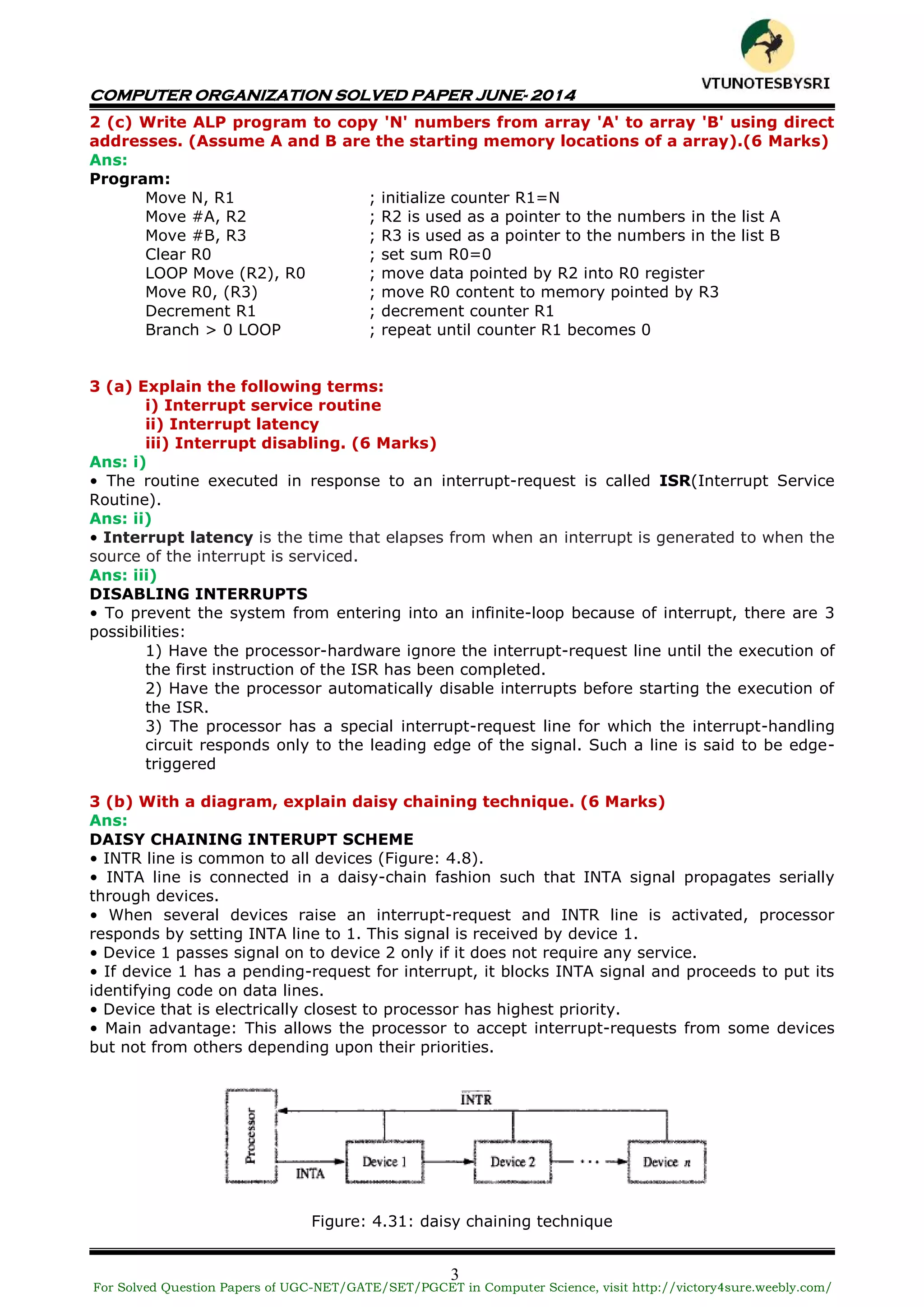 COMPUTER ORGANIZATION SOLVED PAPER JUNE- 2014
3
2 (c) Write ALP program to copy 'N' numbers from array 'A' to array 'B' using direct
addresses. (Assume A and B are the starting memory locations of a array).(6 Marks)
Ans:
Program:
Move N, R1 ; initialize counter R1=N
Move #A, R2 ; R2 is used as a pointer to the numbers in the list A
Move #B, R3 ; R3 is used as a pointer to the numbers in the list B
Clear R0 ; set sum R0=0
LOOP Move (R2), R0 ; move data pointed by R2 into R0 register
Move R0, (R3) ; move R0 content to memory pointed by R3
Decrement R1 ; decrement counter R1
Branch > 0 LOOP ; repeat until counter R1 becomes 0
3 (a) Explain the following terms:
i) Interrupt service routine
ii) Interrupt latency
iii) Interrupt disabling. (6 Marks)
Ans: i)
• The routine executed in response to an interrupt-request is called ISR(Interrupt Service
Routine).
Ans: ii)
• Interrupt latency is the time that elapses from when an interrupt is generated to when the
source of the interrupt is serviced.
Ans: iii)
DISABLING INTERRUPTS
• To prevent the system from entering into an infinite-loop because of interrupt, there are 3
possibilities:
1) Have the processor-hardware ignore the interrupt-request line until the execution of
the first instruction of the ISR has been completed.
2) Have the processor automatically disable interrupts before starting the execution of
the ISR.
3) The processor has a special interrupt-request line for which the interrupt-handling
circuit responds only to the leading edge of the signal. Such a line is said to be edge-
triggered
3 (b) With a diagram, explain daisy chaining technique. (6 Marks)
Ans:
DAISY CHAINING INTERUPT SCHEME
• INTR line is common to all devices (Figure: 4.8).
• INTA line is connected in a daisy-chain fashion such that INTA signal propagates serially
through devices.
• When several devices raise an interrupt-request and INTR line is activated, processor
responds by setting INTA line to 1. This signal is received by device 1.
• Device 1 passes signal on to device 2 only if it does not require any service.
• If device 1 has a pending-request for interrupt, it blocks INTA signal and proceeds to put its
identifying code on data lines.
• Device that is electrically closest to processor has highest priority.
• Main advantage: This allows the processor to accept interrupt-requests from some devices
but not from others depending upon their priorities.
Figure: 4.31: daisy chaining technique
For Solved Question Papers of UGC-NET/GATE/SET/PGCET in Computer Science, visit http://victory4sure.weebly.com/
VTU
N
O
TESBYSR
I
 