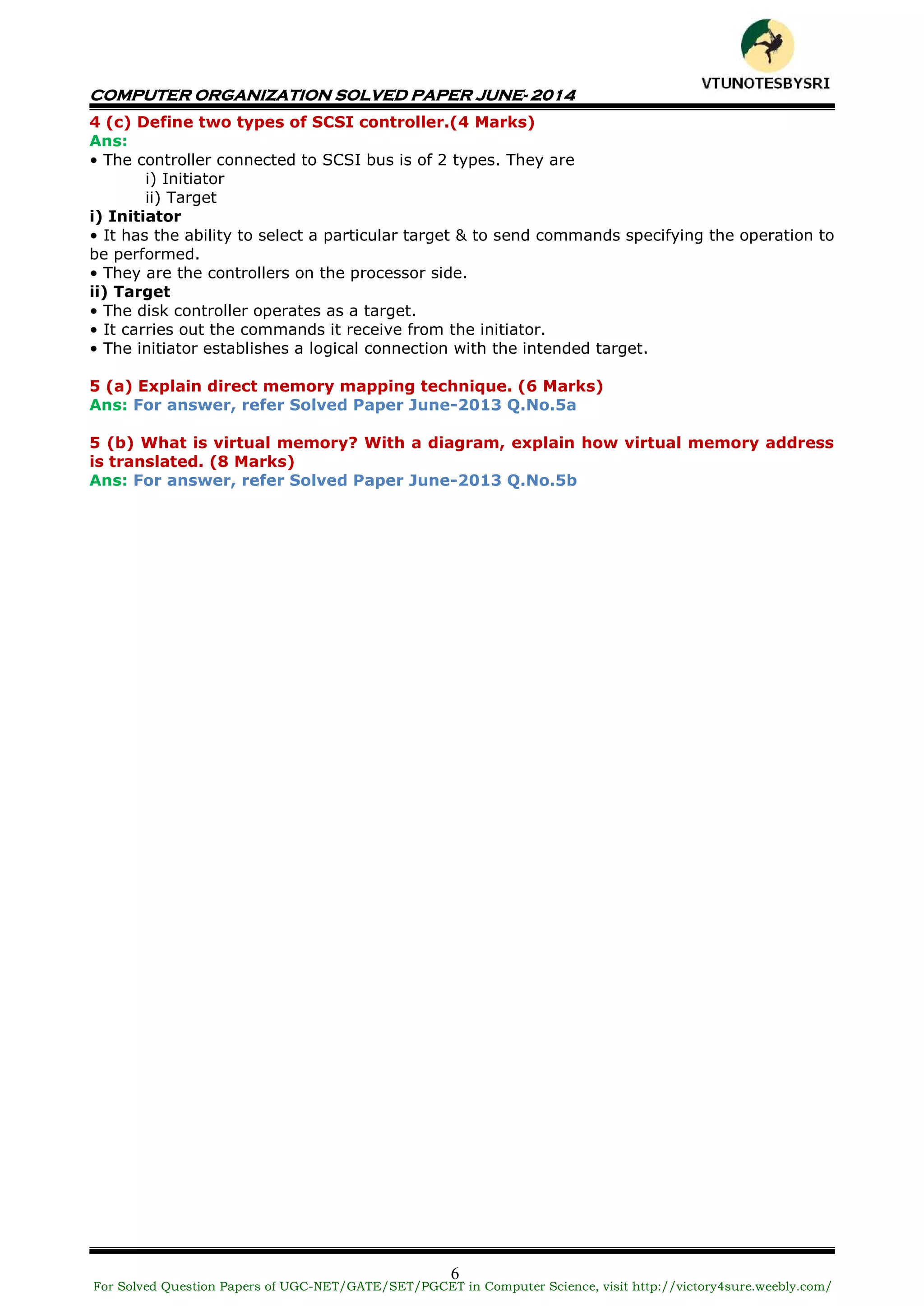 COMPUTER ORGANIZATION SOLVED PAPER JUNE- 2014
6
4 (c) Define two types of SCSI controller.(4 Marks)
Ans:
• The controller connected to SCSI bus is of 2 types. They are
i) Initiator
ii) Target
i) Initiator
• It has the ability to select a particular target & to send commands specifying the operation to
be performed.
• They are the controllers on the processor side.
ii) Target
• The disk controller operates as a target.
• It carries out the commands it receive from the initiator.
• The initiator establishes a logical connection with the intended target.
5 (a) Explain direct memory mapping technique. (6 Marks)
Ans: For answer, refer Solved Paper June-2013 Q.No.5a
5 (b) What is virtual memory? With a diagram, explain how virtual memory address
is translated. (8 Marks)
Ans: For answer, refer Solved Paper June-2013 Q.No.5b
For Solved Question Papers of UGC-NET/GATE/SET/PGCET in Computer Science, visit http://victory4sure.weebly.com/
VTU
N
O
TESBYSR
I
 