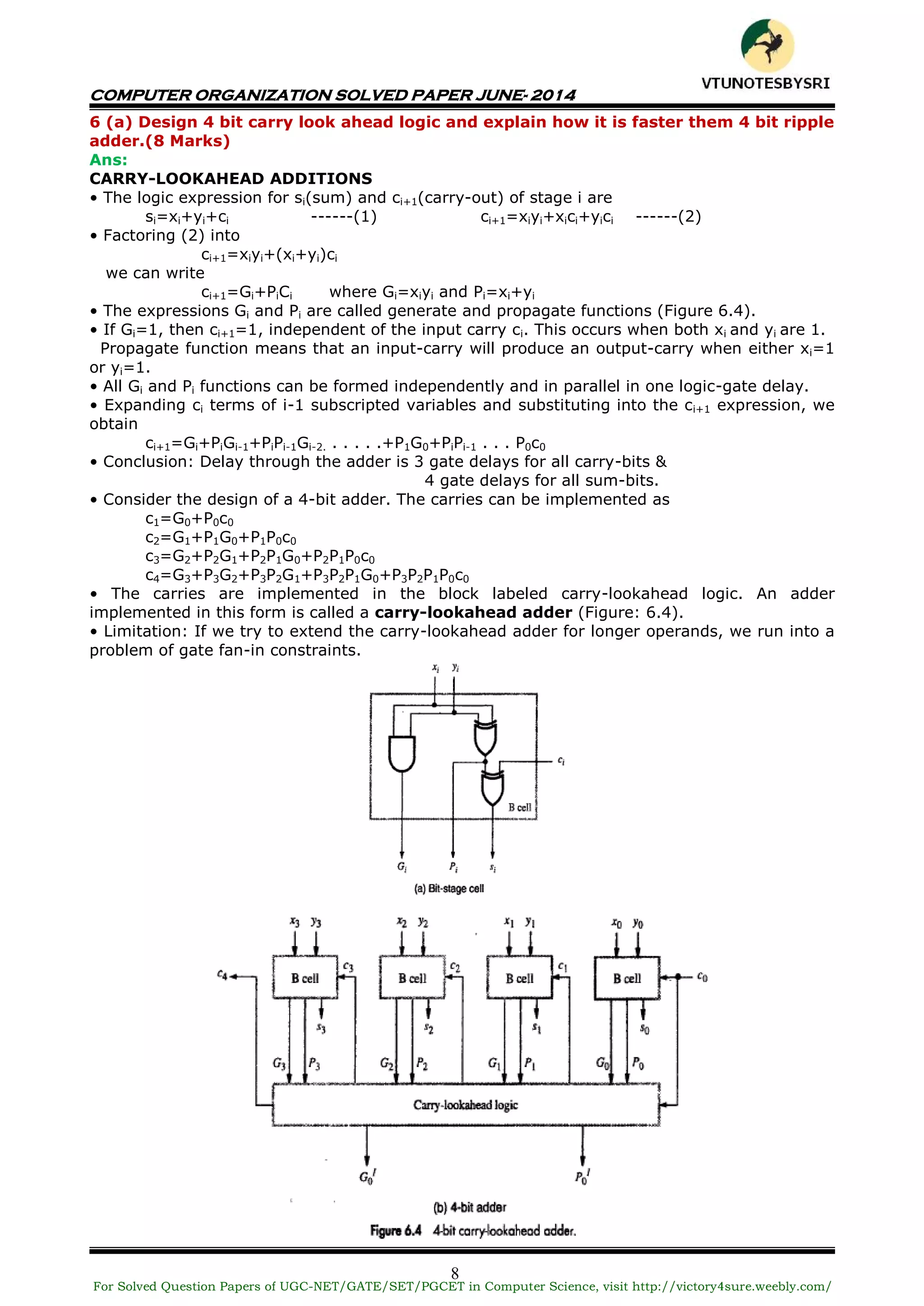 COMPUTER ORGANIZATION SOLVED PAPER JUNE- 2014
8
6 (a) Design 4 bit carry look ahead logic and explain how it is faster them 4 bit ripple
adder.(8 Marks)
Ans:
CARRY-LOOKAHEAD ADDITIONS
• The logic expression for si(sum) and ci+1(carry-out) of stage i are
si=xi+yi+ci ------(1) ci+1=xiyi+xici+yici ------(2)
• Factoring (2) into
ci+1=xiyi+(xi+yi)ci
we can write
ci+1=Gi+PiCi where Gi=xiyi and Pi=xi+yi
• The expressions Gi and Pi are called generate and propagate functions (Figure 6.4).
• If Gi=1, then ci+1=1, independent of the input carry ci. This occurs when both xi and yi are 1.
Propagate function means that an input-carry will produce an output-carry when either xi=1
or yi=1.
• All Gi and Pi functions can be formed independently and in parallel in one logic-gate delay.
• Expanding ci terms of i-1 subscripted variables and substituting into the ci+1 expression, we
obtain
ci+1=Gi+PiGi-1+PiPi-1Gi-2. . . . . .+P1G0+PiPi-1 . . . P0c0
• Conclusion: Delay through the adder is 3 gate delays for all carry-bits &
4 gate delays for all sum-bits.
• Consider the design of a 4-bit adder. The carries can be implemented as
c1=G0+P0c0
c2=G1+P1G0+P1P0c0
c3=G2+P2G1+P2P1G0+P2P1P0c0
c4=G3+P3G2+P3P2G1+P3P2P1G0+P3P2P1P0c0
• The carries are implemented in the block labeled carry-lookahead logic. An adder
implemented in this form is called a carry-lookahead adder (Figure: 6.4).
• Limitation: If we try to extend the carry-lookahead adder for longer operands, we run into a
problem of gate fan-in constraints.
For Solved Question Papers of UGC-NET/GATE/SET/PGCET in Computer Science, visit http://victory4sure.weebly.com/
VTU
N
O
TESBYSR
I
 