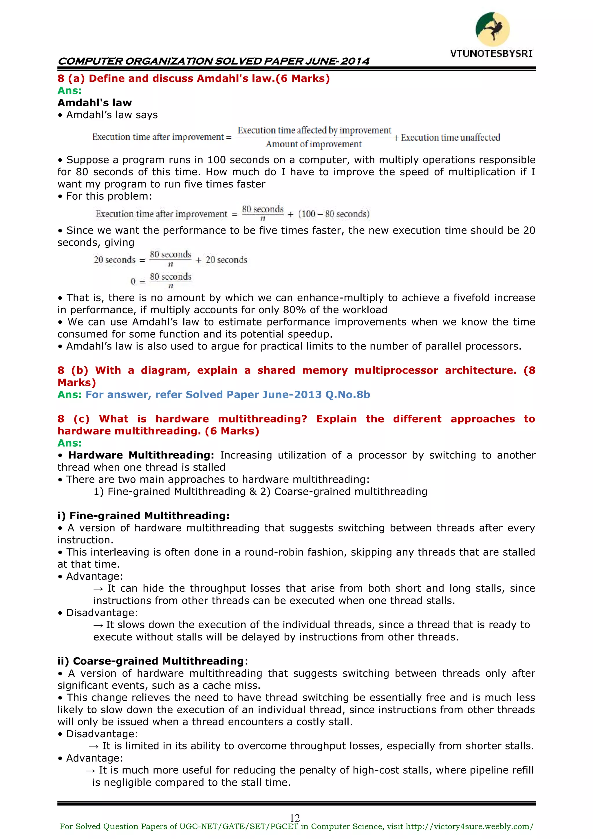COMPUTER ORGANIZATION SOLVED PAPER JUNE- 2014
12
8 (a) Define and discuss Amdahl's law.(6 Marks)
Ans:
Amdahl's law
• Amdahl’s law says
• Suppose a program runs in 100 seconds on a computer, with multiply operations responsible
for 80 seconds of this time. How much do I have to improve the speed of multiplication if I
want my program to run five times faster
• For this problem:
• Since we want the performance to be five times faster, the new execution time should be 20
seconds, giving
• That is, there is no amount by which we can enhance-multiply to achieve a fivefold increase
in performance, if multiply accounts for only 80% of the workload
• We can use Amdahl’s law to estimate performance improvements when we know the time
consumed for some function and its potential speedup.
• Amdahl’s law is also used to argue for practical limits to the number of parallel processors.
8 (b) With a diagram, explain a shared memory multiprocessor architecture. (8
Marks)
Ans: For answer, refer Solved Paper June-2013 Q.No.8b
8 (c) What is hardware multithreading? Explain the different approaches to
hardware multithreading. (6 Marks)
Ans:
• Hardware Multithreading: Increasing utilization of a processor by switching to another
thread when one thread is stalled
• There are two main approaches to hardware multithreading:
1) Fine-grained Multithreading & 2) Coarse-grained multithreading
i) Fine-grained Multithreading:
• A version of hardware multithreading that suggests switching between threads after every
instruction.
• This interleaving is often done in a round-robin fashion, skipping any threads that are stalled
at that time.
• Advantage:
→ It can hide the throughput losses that arise from both short and long stalls, since
instructions from other threads can be executed when one thread stalls.
• Disadvantage:
→ It slows down the execution of the individual threads, since a thread that is ready to
execute without stalls will be delayed by instructions from other threads.
ii) Coarse-grained Multithreading:
• A version of hardware multithreading that suggests switching between threads only after
significant events, such as a cache miss.
• This change relieves the need to have thread switching be essentially free and is much less
likely to slow down the execution of an individual thread, since instructions from other threads
will only be issued when a thread encounters a costly stall.
• Disadvantage:
→ It is limited in its ability to overcome throughput losses, especially from shorter stalls.
• Advantage:
→ It is much more useful for reducing the penalty of high-cost stalls, where pipeline refill
is negligible compared to the stall time.
For Solved Question Papers of UGC-NET/GATE/SET/PGCET in Computer Science, visit http://victory4sure.weebly.com/
VTU
N
O
TESBYSR
I
 