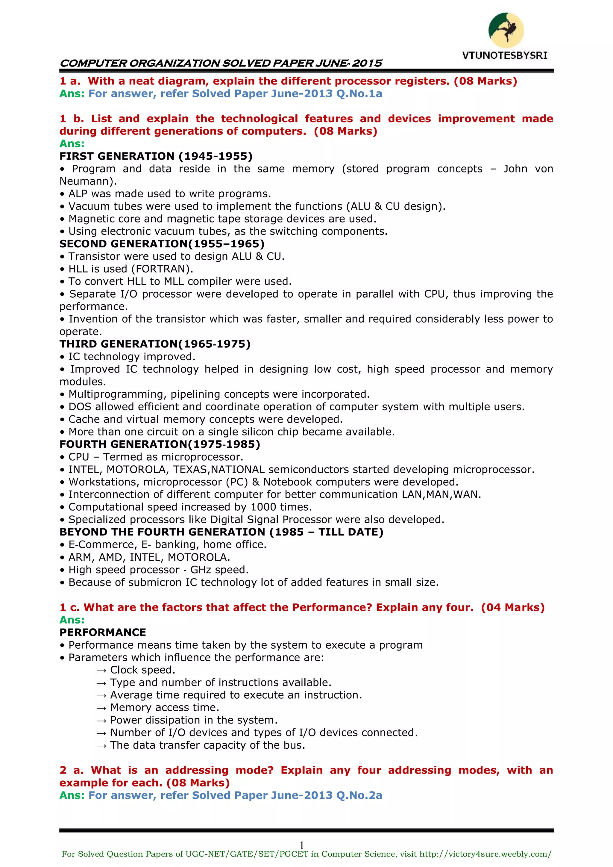 COMPUTER ORGANIZATION SOLVED PAPER JUNE- 2015
1
1 a. With a neat diagram, explain the different processor registers. (08 Marks)
Ans: For answer, refer Solved Paper June-2013 Q.No.1a
1 b. List and explain the technological features and devices improvement made
during different generations of computers. (08 Marks)
Ans:
FIRST GENERATION (1945-1955)
• Program and data reside in the same memory (stored program concepts – John von
Neumann).
• ALP was made used to write programs.
• Vacuum tubes were used to implement the functions (ALU & CU design).
• Magnetic core and magnetic tape storage devices are used.
• Using electronic vacuum tubes, as the switching components.
SECOND GENERATION(1955–1965)
• Transistor were used to design ALU & CU.
• HLL is used (FORTRAN).
• To convert HLL to MLL compiler were used.
• Separate I/O processor were developed to operate in parallel with CPU, thus improving the
performance.
• Invention of the transistor which was faster, smaller and required considerably less power to
operate.
THIRD GENERATION(1965‐1975)
• IC technology improved.
• Improved IC technology helped in designing low cost, high speed processor and memory
modules.
• Multiprogramming, pipelining concepts were incorporated.
• DOS allowed efficient and coordinate operation of computer system with multiple users.
• Cache and virtual memory concepts were developed.
• More than one circuit on a single silicon chip became available.
FOURTH GENERATION(1975‐1985)
• CPU – Termed as microprocessor.
• INTEL, MOTOROLA, TEXAS,NATIONAL semiconductors started developing microprocessor.
• Workstations, microprocessor (PC) & Notebook computers were developed.
• Interconnection of different computer for better communication LAN,MAN,WAN.
• Computational speed increased by 1000 times.
• Specialized processors like Digital Signal Processor were also developed.
BEYOND THE FOURTH GENERATION (1985 – TILL DATE)
• E‐Commerce, E‐ banking, home office.
• ARM, AMD, INTEL, MOTOROLA.
• High speed processor ‐ GHz speed.
• Because of submicron IC technology lot of added features in small size.
1 c. What are the factors that affect the Performance? Explain any four. (04 Marks)
Ans:
PERFORMANCE
• Performance means time taken by the system to execute a program
• Parameters which influence the performance are:
→ Clock speed.
→ Type and number of instructions available.
→ Average time required to execute an instruction.
→ Memory access time.
→ Power dissipation in the system.
→ Number of I/O devices and types of I/O devices connected.
→ The data transfer capacity of the bus.
2 a. What is an addressing mode? Explain any four addressing modes, with an
example for each. (08 Marks)
Ans: For answer, refer Solved Paper June-2013 Q.No.2a
For Solved Question Papers of UGC-NET/GATE/SET/PGCET in Computer Science, visit http://victory4sure.weebly.com/
VTU
N
O
TESBYSR
I
 