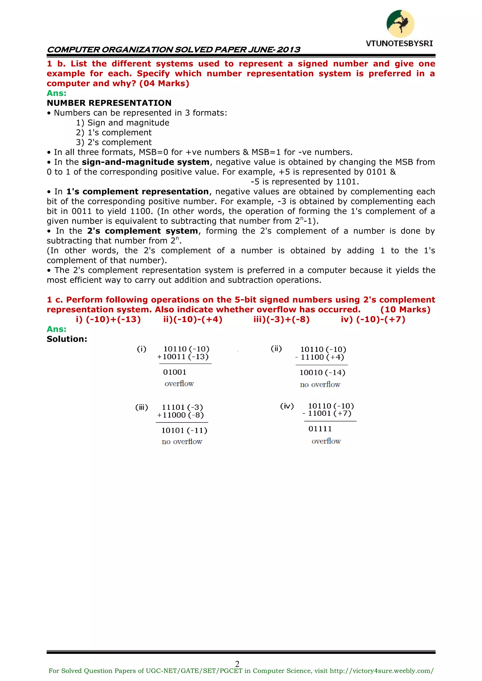 COMPUTER ORGANIZATION SOLVED PAPER JUNE- 2013
2
1 b. List the different systems used to represent a signed number and give one
example for each. Specify which number representation system is preferred in a
computer and why? (04 Marks)
Ans:
NUMBER REPRESENTATION
• Numbers can be represented in 3 formats:
1) Sign and magnitude
2) 1's complement
3) 2's complement
• In all three formats, MSB=0 for +ve numbers & MSB=1 for -ve numbers.
• In the sign-and-magnitude system, negative value is obtained by changing the MSB from
0 to 1 of the corresponding positive value. For example, +5 is represented by 0101 &
-5 is represented by 1101.
• In 1's complement representation, negative values are obtained by complementing each
bit of the corresponding positive number. For example, -3 is obtained by complementing each
bit in 0011 to yield 1100. (In other words, the operation of forming the 1's complement of a
given number is equivalent to subtracting that number from 2n
-1).
• In the 2's complement system, forming the 2's complement of a number is done by
subtracting that number from 2n
.
(In other words, the 2's complement of a number is obtained by adding 1 to the 1's
complement of that number).
• The 2's complement representation system is preferred in a computer because it yields the
most efficient way to carry out addition and subtraction operations.
1 c. Perform following operations on the 5-bit signed numbers using 2's complement
representation system. Also indicate whether overflow has occurred. (10 Marks)
i) (-10)+(-13) ii)(-10)-(+4) iii)(-3)+(-8) iv) (-10)-(+7)
Ans:
Solution:
For Solved Question Papers of UGC-NET/GATE/SET/PGCET in Computer Science, visit http://victory4sure.weebly.com/
VTU
N
O
TESBYSR
I
 