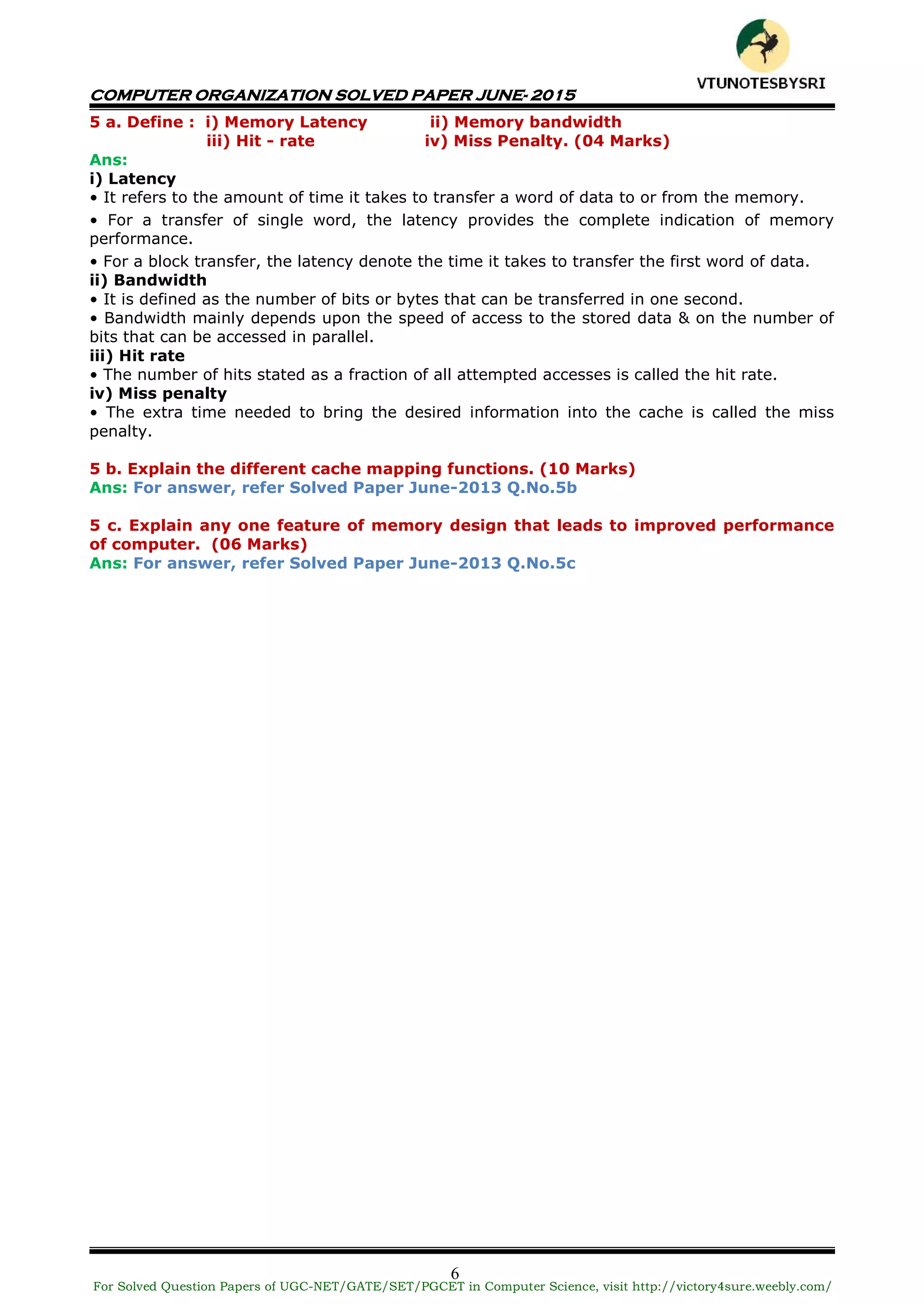 COMPUTER ORGANIZATION SOLVED PAPER JUNE- 2015
6
5 a. Define : i) Memory Latency ii) Memory bandwidth
iii) Hit - rate iv) Miss Penalty. (04 Marks)
Ans:
i) Latency
• It refers to the amount of time it takes to transfer a word of data to or from the memory.
• For a transfer of single word, the latency provides the complete indication of memory
performance.
• For a block transfer, the latency denote the time it takes to transfer the first word of data.
ii) Bandwidth
• It is defined as the number of bits or bytes that can be transferred in one second.
• Bandwidth mainly depends upon the speed of access to the stored data & on the number of
bits that can be accessed in parallel.
iii) Hit rate
• The number of hits stated as a fraction of all attempted accesses is called the hit rate.
iv) Miss penalty
• The extra time needed to bring the desired information into the cache is called the miss
penalty.
5 b. Explain the different cache mapping functions. (10 Marks)
Ans: For answer, refer Solved Paper June-2013 Q.No.5b
5 c. Explain any one feature of memory design that leads to improved performance
of computer. (06 Marks)
Ans: For answer, refer Solved Paper June-2013 Q.No.5c
For Solved Question Papers of UGC-NET/GATE/SET/PGCET in Computer Science, visit http://victory4sure.weebly.com/
VTU
N
O
TESBYSR
I
 