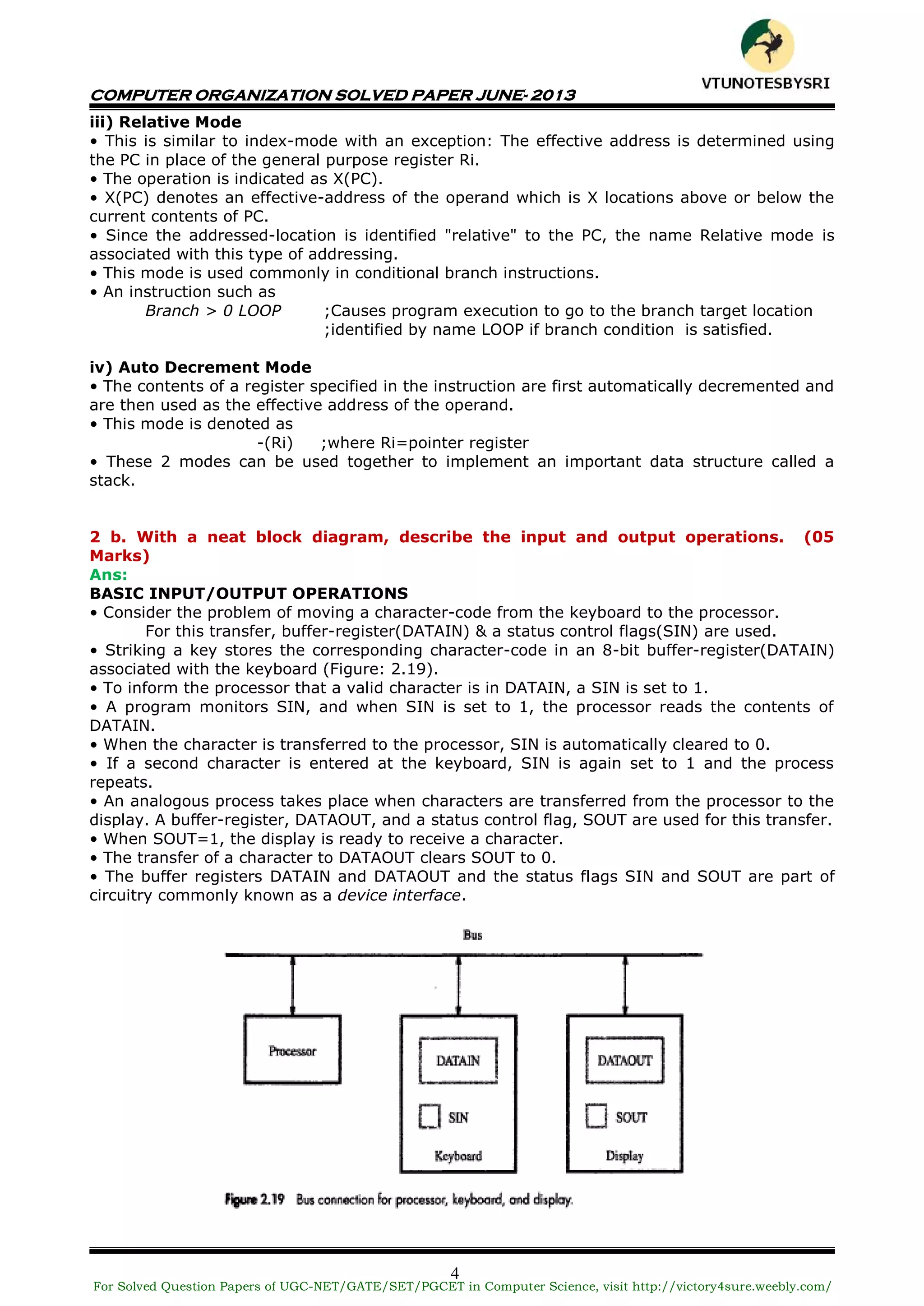 COMPUTER ORGANIZATION SOLVED PAPER JUNE- 2013
4
iii) Relative Mode
• This is similar to index-mode with an exception: The effective address is determined using
the PC in place of the general purpose register Ri.
• The operation is indicated as X(PC).
• X(PC) denotes an effective-address of the operand which is X locations above or below the
current contents of PC.
• Since the addressed-location is identified "relative" to the PC, the name Relative mode is
associated with this type of addressing.
• This mode is used commonly in conditional branch instructions.
• An instruction such as
Branch > 0 LOOP ;Causes program execution to go to the branch target location
;identified by name LOOP if branch condition is satisfied.
iv) Auto Decrement Mode
• The contents of a register specified in the instruction are first automatically decremented and
are then used as the effective address of the operand.
• This mode is denoted as
-(Ri) ;where Ri=pointer register
• These 2 modes can be used together to implement an important data structure called a
stack.
2 b. With a neat block diagram, describe the input and output operations. (05
Marks)
Ans:
BASIC INPUT/OUTPUT OPERATIONS
• Consider the problem of moving a character-code from the keyboard to the processor.
For this transfer, buffer-register(DATAIN) & a status control flags(SIN) are used.
• Striking a key stores the corresponding character-code in an 8-bit buffer-register(DATAIN)
associated with the keyboard (Figure: 2.19).
• To inform the processor that a valid character is in DATAIN, a SIN is set to 1.
• A program monitors SIN, and when SIN is set to 1, the processor reads the contents of
DATAIN.
• When the character is transferred to the processor, SIN is automatically cleared to 0.
• If a second character is entered at the keyboard, SIN is again set to 1 and the process
repeats.
• An analogous process takes place when characters are transferred from the processor to the
display. A buffer-register, DATAOUT, and a status control flag, SOUT are used for this transfer.
• When SOUT=1, the display is ready to receive a character.
• The transfer of a character to DATAOUT clears SOUT to 0.
• The buffer registers DATAIN and DATAOUT and the status flags SIN and SOUT are part of
circuitry commonly known as a device interface.
For Solved Question Papers of UGC-NET/GATE/SET/PGCET in Computer Science, visit http://victory4sure.weebly.com/
VTU
N
O
TESBYSR
I
 