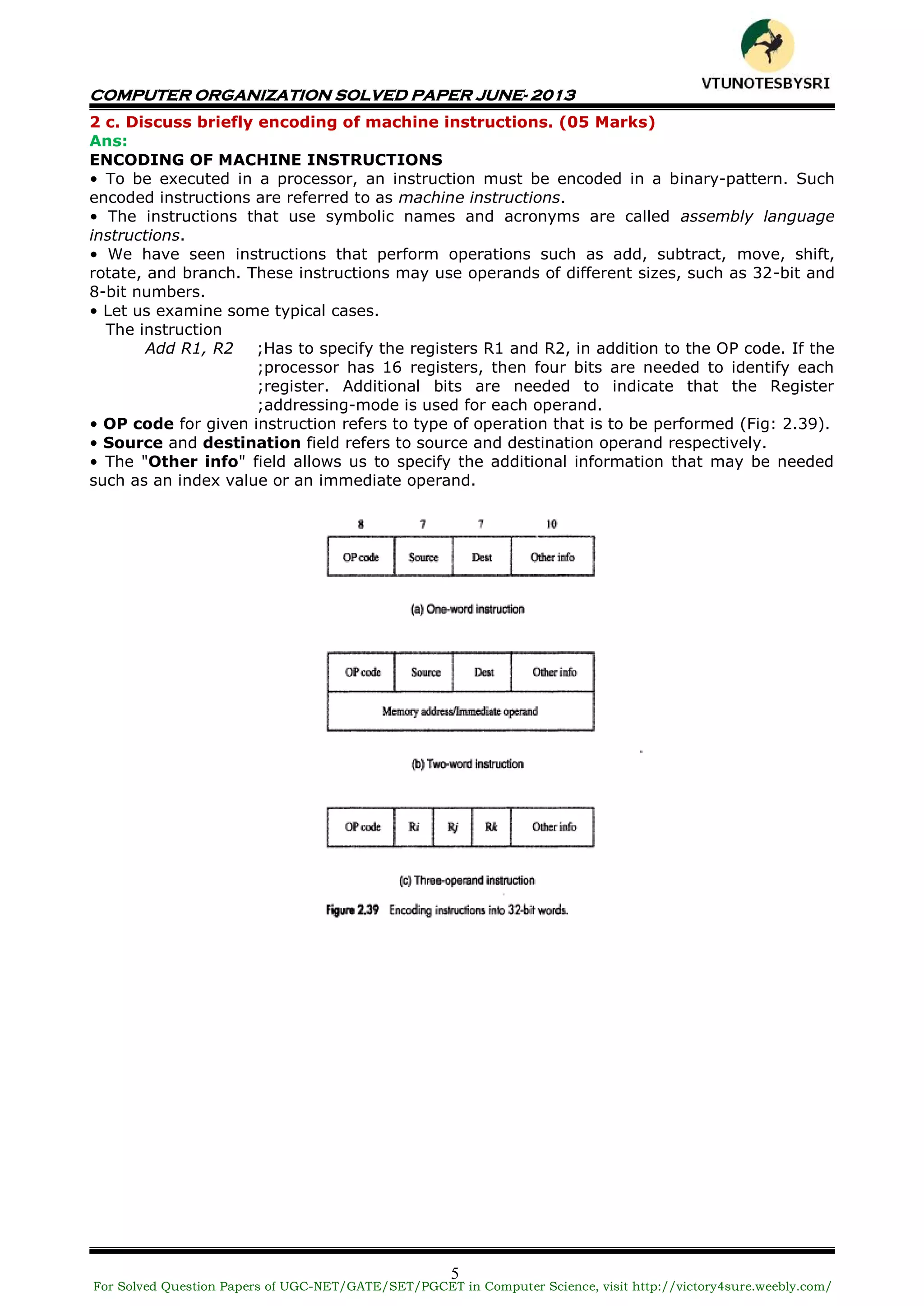 COMPUTER ORGANIZATION SOLVED PAPER JUNE- 2013
5
2 c. Discuss briefly encoding of machine instructions. (05 Marks)
Ans:
ENCODING OF MACHINE INSTRUCTIONS
• To be executed in a processor, an instruction must be encoded in a binary-pattern. Such
encoded instructions are referred to as machine instructions.
• The instructions that use symbolic names and acronyms are called assembly language
instructions.
• We have seen instructions that perform operations such as add, subtract, move, shift,
rotate, and branch. These instructions may use operands of different sizes, such as 32-bit and
8-bit numbers.
• Let us examine some typical cases.
The instruction
Add R1, R2 ;Has to specify the registers R1 and R2, in addition to the OP code. If the
;processor has 16 registers, then four bits are needed to identify each
;register. Additional bits are needed to indicate that the Register
;addressing-mode is used for each operand.
• OP code for given instruction refers to type of operation that is to be performed (Fig: 2.39).
• Source and destination field refers to source and destination operand respectively.
• The "Other info" field allows us to specify the additional information that may be needed
such as an index value or an immediate operand.
For Solved Question Papers of UGC-NET/GATE/SET/PGCET in Computer Science, visit http://victory4sure.weebly.com/
VTU
N
O
TESBYSR
I
 