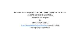 PRODUCTIVITY IMPROVEMENT THROUGH LEAN TOOLS ON
ENGINE COOLINGASSEMBLY
Presented and prepare
by
DIPRANJAN GUPTA
https://www.linkedin.com/in/dipranjan -gupta-012215180
dipranjangupta@gmail.com
 