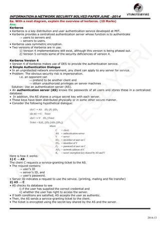 INFORMATION & NETWORK SECURITY SOLVED PAPER JUNE - 2014
2014-13
6a. With a neat diagram, explain the overview of kerberos. (10 Marks)
Ans:
Kerberos
• Kerberos is a key distribution and user authentication service developed at MIT.
• Kerberos provides a centralized authentication server whose function is to authenticate
→ users to servers and
→ servers to users.
• Kerberos uses symmetric encryption.
• Two versions of Kerberos are in use.
1) Version 4 implementations still exist, although this version is being phased out.
2) Version 5 corrects some of the security deficiencies of version 4.
Kerberos Version 4
• Version 4 of Kerberos makes use of DES to provide the authentication service.
A Simple Authentication Dialogue
• In an unprotected network environment, any client can apply to any server for service.
• Problem: The obvious security risk is impersonation.
i.e. an opponent can
→ pretend to be another client and
→ obtain unauthorized privileges on server machines
Solution: Use an authentication server (AS).
• An authentication server (AS) knows the passwords of all users and stores these in a centralized
database.
• In addition, the AS shares a unique secret key with each server.
• These keys have been distributed physically or in some other secure manner.
• Consider the following hypothetical dialogue:
Here is how it works:
1) C → AS
The client C requests a service-granting ticket to the AS.
• The request contains
→ user’s ID
→ server’s ID, and
→ user’s password.
• Server ID indicates a request to use the service. (printing, mailing and file transfer)
2) AS → C
• AS checks its database to see
i) if the user has supplied the correct credential and
ii) whether the user has right to access the server.
• If both conditions are satisfied, AS accepts the user as authentic.
• Then, the AS sends a service-granting ticket to the client.
• The ticket is encrypted using the secret key shared by the AS and the server.
VTU
N
O
TESBYSR
I
 
