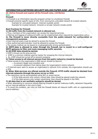 INFORMATION & NETWORK SECURITY SOLVED PAPER JUNE - 2015
2015-2
2b. Define firewall and explain all the firewall rules. (10 Marks)
Ans:
Firewall
• A firewall is an information-security-program similar to a building’s firewall.
• Firewall prevents specific types of info. from moving b/w untrusted-network & trusted-network.
Example for untrusted-network: Internet (outside world)
Example for trusted-network: Intranet or private network (inside world)
Best Practices for Firewall
1) All traffic from the trusted-network is allowed out.
• Thus, members of the organization can access the required services.
• Filtering and logging of outbound-traffic can be implemented when required by organization policy.
2) The firewall is never directly accessible from the public-network for configuration or
management purposes.
• Even internal-users must be denied to access the firewall.
• Only authorized administrator must be allowed to access the firewall.
• The access method can be based on cryptographically strong authentication.
3) SMTP-data is allowed to enter through the firewall, but is routed to a well-configured
SMTP-gateway to filter and route messaging traffic securely.
4) All ICMP data should be denied.
• ICMP is Known as the ping service.
• ICMP is a common method used by hacker for snooping the internal-network.
• So, ICMP should be turned off to prevent snooping.
5) Telnet access to all internal servers from the public-networks should be blocked.
• Telnet access to the organization’s DNS-server should be blocked
→ to prevent illegal zone transfers and
→ to prevent attackers from taking down the organization’s entire network.
• If internal-users want to access an organization’s network from outside, the organization should use
a VPN.
6) When Web-services are offered outside the firewall, HTTP-traffic should be blocked from
internal-networks through the proxy server or DMZ.
• The restriction can be accomplished using NAT or proxy-server.
i) If the Web-servers only contain critical data, they should be placed inside the network.
ii) If the Web-servers only contain advertising, they should be placed in the DMZ.
7) All data that is not verifiably authentic should be denied.
• When attempting to convince packet-filtering firewall to permit malicious traffic, attackers frequently
put an internal-address in the source field.
• To avoid this problem, set rules so that the firewall blocks all inbound traffic with an organizational
source-address.
VTU
N
O
TESBYSR
I
 