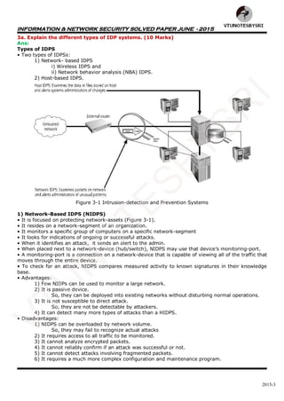INFORMATION & NETWORK SECURITY SOLVED PAPER JUNE - 2015
2015-3
3a. Explain the different types of IDP systems. (10 Marks)
Ans:
Types of IDPS
• Two types of IDPSs:
1) Network- based IDPS
i) Wireless IDPS and
ii) Network behavior analysis (NBA) IDPS.
2) Host-based IDPS.
Figure 3-1 Intrusion-detection and Prevention Systems
1) Network-Based IDPS (NIDPS)
• It is focused on protecting network-assets (Figure 3-1).
• It resides on a network-segment of an organization.
• It monitors a specific group of computers on a specific network-segment
• It looks for indications of ongoing or successful attacks.
• When it identifies an attack, it sends an alert to the admin.
• When placed next to a network-device (hub/switch), NIDPS may use that device’s monitoring-port.
• A monitoring-port is a connection on a network-device that is capable of viewing all of the traffic that
moves through the entire device.
• To check for an attack, NIDPS compares measured activity to known signatures in their knowledge
base.
• Advantages:
1) Few NIDPs can be used to monitor a large network.
2) It is passive device.
So, they can be deployed into existing networks without disturbing normal operations.
3) It is not susceptible to direct attack.
So, they are not be detectable by attackers.
4) It can detect many more types of attacks than a HIDPS.
• Disadvantages:
1) NIDPS can be overloaded by network volume.
So, they may fail to recognize actual attacks
2) It requires access to all traffic to be monitored.
3) It cannot analyze encrypted packets.
4) It cannot reliably confirm if an attack was successful or not.
5) It cannot detect attacks involving fragmented packets.
6) It requires a much more complex configuration and maintenance program.
VTU
N
O
TESBYSR
I
 