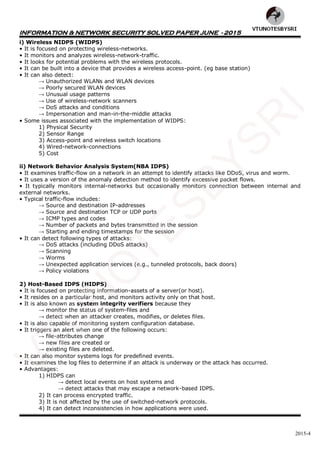 INFORMATION & NETWORK SECURITY SOLVED PAPER JUNE - 2015
2015-4
i) Wireless NIDPS (WIDPS)
• It is focused on protecting wireless-networks.
• It monitors and analyzes wireless-network-traffic.
• It looks for potential problems with the wireless protocols.
• It can be built into a device that provides a wireless access-point. (eg base station)
• It can also detect:
→ Unauthorized WLANs and WLAN devices
→ Poorly secured WLAN devices
→ Unusual usage patterns
→ Use of wireless-network scanners
→ DoS attacks and conditions
→ Impersonation and man-in-the-middle attacks
• Some issues associated with the implementation of WIDPS:
1) Physical Security
2) Sensor Range
3) Access-point and wireless switch locations
4) Wired-network-connections
5) Cost
ii) Network Behavior Analysis System(NBA IDPS)
• It examines traffic-flow on a network in an attempt to identify attacks like DDoS, virus and worm.
• It uses a version of the anomaly detection method to identify excessive packet flows.
• It typically monitors internal-networks but occasionally monitors connection between internal and
external networks.
• Typical traffic-flow includes:
→ Source and destination IP-addresses
→ Source and destination TCP or UDP ports
→ ICMP types and codes
→ Number of packets and bytes transmitted in the session
→ Starting and ending timestamps for the session
• It can detect following types of attacks:
→ DoS attacks (including DDoS attacks)
→ Scanning
→ Worms
→ Unexpected application services (e.g., tunneled protocols, back doors)
→ Policy violations
2) Host-Based IDPS (HIDPS)
• It is focused on protecting information-assets of a server(or host).
• It resides on a particular host, and monitors activity only on that host.
• It is also known as system integrity verifiers because they
→ monitor the status of system-files and
→ detect when an attacker creates, modifies, or deletes files.
• It is also capable of monitoring system configuration database.
• It triggers an alert when one of the following occurs:
→ file-attributes change
→ new files are created or
→ existing files are deleted.
• It can also monitor systems logs for predefined events.
• It examines the log files to determine if an attack is underway or the attack has occurred.
• Advantages:
1) HIDPS can
→ detect local events on host systems and
→ detect attacks that may escape a network-based IDPS.
2) It can process encrypted traffic.
3) It is not affected by the use of switched-network protocols.
4) It can detect inconsistencies in how applications were used.
VTU
N
O
TESBYSR
I
 