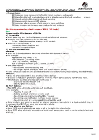 INFORMATION & NETWORK SECURITY SOLVED PAPER JUNE - 2015
2015-5
• Disadvantages:
1) It requires more management effort to install, configure, and operate.
2) It is vulnerable both to direct attacks and to attacks against the host operating system.
3) It is not optimized to detect multi-host scanning.
4) It is susceptible to some DOS attacks.
5) It requires a large amount of disk space to store audit logs.
6) It can impose a performance overhead on its host systems.
3b. Discuss measuring effectiveness of IDPS. (10 Marks)
Ans:
Measuring the Effectiveness of IDPSs
1) Thresholds
• It is a value that sets the limit between normal and abnormal behavior.
• It usually specifies a maximum acceptable level.
For ex: 30 failed connection attempts in 60 seconds
• It is most commonly used in
→ anomaly-based detection and
→ stateful protocol analysis.
2) Blacklist and Whitelist
Blacklist
• It is a list of discrete entities which are associated with abnormal activity.
• For example:
Applications (say telnet, FTP)
File extensions (say mpeg, mp4)
URLs (say facebook, amazon)
TCP or UDP port numbers (say 23:telnet, 21:FTP)
• IDPS uses blacklist
→ to block the abnormal activity and
→ to assign a higher priority to alerts that match blacklist entries.
• Some IDPSs generate dynamic blacklists that are used to temporarily block recently detected threats.
Whitelist
• It is a list of discrete entities that are known to be benign.
• It is used to reduce or ignore false positives involving known benign activity from trusted hosts.
• Whitelists and blacklists are most commonly used in
→ signature-based detection and
→ stateful protocol analysis.
3) Alert Settings
• Most IDPS allow admins to customize each alert type.
• For example:
→ Toggling it on or off
→ Setting a default priority or severity level
→ Specifying what information should be recorded
→ Specifying what notification methods should be used
→ Specifying which prevention capabilities should be used
• Some products also suppress alerts if an attacker generates many alerts in a short period of time. It
is to prevent the IDPS from being overwhelmed by alerts.
4) Code Viewing and Editing
• Some IDPS permit admins to see some or all of the detection-related code.
• Some IDPS allow admins to see additional code, such as programs used to perform stateful protocol
analysis.
VTU
N
O
TESBYSR
I
 