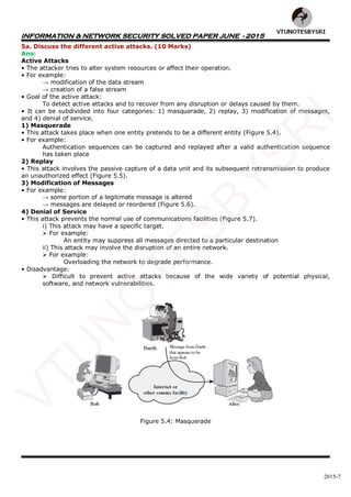 INFORMATION & NETWORK SECURITY SOLVED PAPER JUNE - 2015
2015-7
5a. Discuss the different active attacks. (10 Marks)
Ans:
Active Attacks
• The attacker tries to alter system resources or affect their operation.
• For example:
→ modification of the data stream
→ creation of a false stream
• Goal of the active attack:
To detect active attacks and to recover from any disruption or delays caused by them.
• It can be subdivided into four categories: 1) masquerade, 2) replay, 3) modification of messages,
and 4) denial of service.
1) Masquerade
• This attack takes place when one entity pretends to be a different entity (Figure 5.4).
• For example:
Authentication sequences can be captured and replayed after a valid authentication sequence
has taken place
2) Replay
• This attack involves the passive capture of a data unit and its subsequent retransmission to produce
an unauthorized effect (Figure 5.5).
3) Modification of Messages
• For example:
→ some portion of a legitimate message is altered
→ messages are delayed or reordered (Figure 5.6).
4) Denial of Service
• This attack prevents the normal use of communications facilities (Figure 5.7).
i) This attack may have a specific target.
 For example:
An entity may suppress all messages directed to a particular destination
ii) This attack may involve the disruption of an entire network.
 For example:
Overloading the network to degrade performance.
• Disadvantage:
 Difficult to prevent active attacks because of the wide variety of potential physical,
software, and network vulnerabilities.
Figure 5.4: Masquerade
VTU
N
O
TESBYSR
I
 