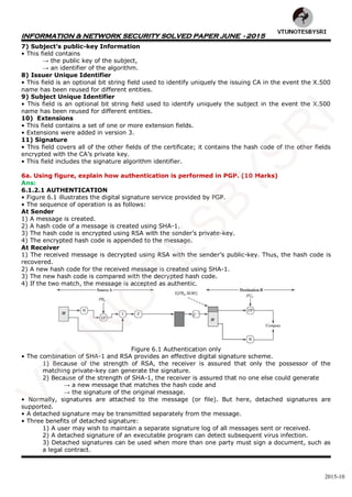 INFORMATION & NETWORK SECURITY SOLVED PAPER JUNE - 2015
2015-10
7) Subject’s public-key Information
• This field contains
→ the public key of the subject,
→ an identifier of the algorithm.
8) Issuer Unique Identifier
• This field is an optional bit string field used to identify uniquely the issuing CA in the event the X.500
name has been reused for different entities.
9) Subject Unique Identifier
• This field is an optional bit string field used to identify uniquely the subject in the event the X.500
name has been reused for different entities.
10) Extensions
• This field contains a set of one or more extension fields.
• Extensions were added in version 3.
11) Signature
• This field covers all of the other fields of the certificate; it contains the hash code of the other fields
encrypted with the CA’s private key.
• This field includes the signature algorithm identifier.
6a. Using figure, explain how authentication is performed in PGP. (10 Marks)
Ans:
6.1.2.1 AUTHENTICATION
• Figure 6.1 illustrates the digital signature service provided by PGP.
• The sequence of operation is as follows:
At Sender
1) A message is created.
2) A hash code of a message is created using SHA-1.
3) The hash code is encrypted using RSA with the sender’s private-key.
4) The encrypted hash code is appended to the message.
At Receiver
1) The received message is decrypted using RSA with the sender’s public-key. Thus, the hash code is
recovered.
2) A new hash code for the received message is created using SHA-1.
3) The new hash code is compared with the decrypted hash code.
4) If the two match, the message is accepted as authentic.
Figure 6.1 Authentication only
• The combination of SHA-1 and RSA provides an effective digital signature scheme.
1) Because of the strength of RSA, the receiver is assured that only the possessor of the
matching private-key can generate the signature.
2) Because of the strength of SHA-1, the receiver is assured that no one else could generate
→ a new message that matches the hash code and
→ the signature of the original message.
• Normally, signatures are attached to the message (or file). But here, detached signatures are
supported.
• A detached signature may be transmitted separately from the message.
• Three benefits of detached signature:
1) A user may wish to maintain a separate signature log of all messages sent or received.
2) A detached signature of an executable program can detect subsequent virus infection.
3) Detached signatures can be used when more than one party must sign a document, such as
a legal contract.
VTU
N
O
TESBYSR
I
 