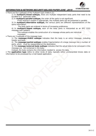 INFORMATION & NETWORK SECURITY SOLVED PAPER JUNE - 2015
2015-12
• There are four subtypes of the multipart type (Table 6.3):
1) In multipart/mixed subtype, there are multiple independent body parts that need to be
bundled in a particular order.
2) In multipart/parallel subtype, the order of the parts is not significant.
If the receiver’s system is appropriate, the multiple parts can be presented in parallel.
3) In multipart/alternative subtype, the various parts are different representations of the
same information.
The body parts are ordered in terms of increasing preference.
4) In multipart/digest subtype, each of the body parts is interpreted as an RFC 5322
message with headers.
This subtype enables the construction of a message whose parts are individual
messages.
• There are 3 subtypes of the message type:
1) The message/rfc822 subtype indicates that the body is an entire message, including
header and body.
2) The message/partial subtype enables fragmentation of a large message into a number of
parts, which must be reassembled at the destination.
3) The message/external-body subtype indicates that the actual data to be conveyed in this
message are not contained in the body.
Instead, the body contains the information needed to access the data.
• The application type refers to other kinds of data, typically either uninterpreted binary data or
information to be processed by a mail-based application.
VTU
N
O
TESBYSR
I
 