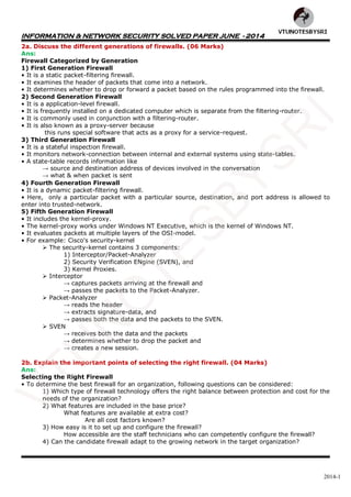 INFORMATION & NETWORK SECURITY SOLVED PAPER JUNE - 2014
2014-1
2a. Discuss the different generations of firewalls. (06 Marks)
Ans:
Firewall Categorized by Generation
1) First Generation Firewall
• It is a static packet-filtering firewall.
• It examines the header of packets that come into a network.
• It determines whether to drop or forward a packet based on the rules programmed into the firewall.
2) Second Generation Firewall
• It is a application-level firewall.
• It is frequently installed on a dedicated computer which is separate from the filtering-router.
• It is commonly used in conjunction with a filtering-router.
• It is also known as a proxy-server because
this runs special software that acts as a proxy for a service-request.
3) Third Generation Firewall
• It is a stateful inspection firewall.
• It monitors network-connection between internal and external systems using state-tables.
• A state-table records information like
→ source and destination address of devices involved in the conversation
→ what & when packet is sent
4) Fourth Generation Firewall
• It is a dynamic packet-filtering firewall.
• Here, only a particular packet with a particular source, destination, and port address is allowed to
enter into trusted-network.
5) Fifth Generation Firewall
• It includes the kernel-proxy.
• The kernel-proxy works under Windows NT Executive, which is the kernel of Windows NT.
• It evaluates packets at multiple layers of the OSI-model.
• For example: Cisco's security-kernel
 The security-kernel contains 3 components:
1) Interceptor/Packet-Analyzer
2) Security Verification ENgine (SVEN), and
3) Kernel Proxies.
 Interceptor
→ captures packets arriving at the firewall and
→ passes the packets to the Packet-Analyzer.
 Packet-Analyzer
→ reads the header
→ extracts signature-data, and
→ passes both the data and the packets to the SVEN.
 SVEN
→ receives both the data and the packets
→ determines whether to drop the packet and
→ creates a new session.
2b. Explain the important points of selecting the right firewall. (04 Marks)
Ans:
Selecting the Right Firewall
• To determine the best firewall for an organization, following questions can be considered:
1) Which type of firewall technology offers the right balance between protection and cost for the
needs of the organization?
2) What features are included in the base price?
What features are available at extra cost?
Are all cost factors known?
3) How easy is it to set up and configure the firewall?
How accessible are the staff technicians who can competently configure the firewall?
4) Can the candidate firewall adapt to the growing network in the target organization?
VTU
N
O
TESBYSR
I
 