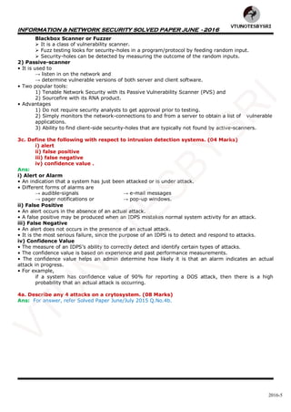 INFORMATION & NETWORK SECURITY SOLVED PAPER JUNE - 2016
2016-5
Blackbox Scanner or Fuzzer
 It is a class of vulnerability scanner.
 Fuzz testing looks for security-holes in a program/protocol by feeding random input.
 Security-holes can be detected by measuring the outcome of the random inputs.
2) Passive-scanner
• It is used to
→ listen in on the network and
→ determine vulnerable versions of both server and client software.
• Two popular tools:
1) Tenable Network Security with its Passive Vulnerability Scanner (PVS) and
2) Sourcefire with its RNA product.
• Advantages
1) Do not require security analysts to get approval prior to testing.
2) Simply monitors the network-connections to and from a server to obtain a list of vulnerable
applications.
3) Ability to find client-side security-holes that are typically not found by active-scanners.
3c. Define the following with respect to intrusion detection systems. (04 Marks)
i) alert
ii) false positive
iii) false negative
iv) confidence value .
Ans:
i) Alert or Alarm
• An indication that a system has just been attacked or is under attack.
• Different forms of alarms are
→ audible-signals → e-mail messages
→ pager notifications or → pop-up windows.
ii) False Positive
• An alert occurs in the absence of an actual attack.
• A false positive may be produced when an IDPS mistakes normal system activity for an attack.
iii) False Negative
• An alert does not occurs in the presence of an actual attack.
• It is the most serious failure, since the purpose of an IDPS is to detect and respond to attacks.
iv) Confidence Value
• The measure of an IDPS’s ability to correctly detect and identify certain types of attacks.
• The confidence value is based on experience and past performance measurements.
• The confidence value helps an admin determine how likely it is that an alarm indicates an actual
attack in progress.
• For example,
if a system has confidence value of 90% for reporting a DOS attack, then there is a high
probability that an actual attack is occurring.
4a. Describe any 4 attacks on a crytosystem. (08 Marks)
Ans: For answer, refer Solved Paper June/July 2015 Q.No.4b.
VTU
N
O
TESBYSR
I
 