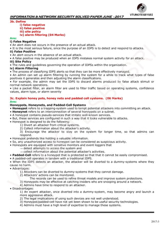 INFORMATION & NETWORK SECURITY SOLVED PAPER JUNE - 2017
2017-3
3b. Define
i) false negative
ii) false positive
iii) site policy
iv) alarm filtering (04 Marks)
Ans:
i) False Negative
• An alert does not occurs in the presence of an actual attack.
• It is the most serious failure, since the purpose of an IDPS is to detect and respond to attacks.
ii) False Positive
• An alert occurs in the absence of an actual attack.
• A false positive may be produced when an IDPS mistakes normal system activity for an attack.
iii) Site Policy
• The rules and guidelines governing the operation of IDPSs within the organization.
iv) Alarm Filtering
• The process of classifying IDPS alerts so that they can be more effectively managed.
• An admin can set up alarm filtering by running the system for a while to track what types of false
positives it generates and then adjusting the alarm classifications.
• For example, the admin may set the IDPS to discard alarms produced by false attack stimuli or
normal network operations.
• Like a packet filter, an alarm filter are used to filter traffic based on operating systems, confidence
values, alarm type, or alarm severity
3c. Explain honey pots, honey nets and padded cell systems. (06 Marks)
Ans:
Honeypots, Honeynets, and Padded-Cell Systems
• Honeypot refers to a trapping-system used to tempt potential attackers into committing an attack.
• Honeynet refers to an interconnection of several honeypots on a subnet.
• A honeypot contains pseudo-services that imitate well-known services.
• But, these services are configured in such a way that it looks vulnerable to attacks.
• Honeypot is designed to do the following:
1) Divert an attacker from critical systems.
2) Collect information about the attacker’s activity.
3) Encourage the attacker to stay on the system for longer time, so that admins can
respond.
• Honeypot pretends like holding a valuable information.
• So, any unauthorized access to honeypot can be considered as suspicious activity.
• Honeypots are equipped with sensitive monitors and event loggers that
→ detect attempts to access the system and
→ collect information about the potential attacker’s activities.
• Padded-Cell refers to a honeypot that is protected so that that it cannot be easily compromised.
• A padded-cell operates in tandem with a traditional IDPS.
• When the IDPS detects an attacker, the attacker will be diverted to a dummy-systems where they
cause no harm.
• Advantages:
1) Attackers can be diverted to dummy-systems that they cannot damage.
2) Attackers’ actions can be monitored.
The records can be used to refine threat models and improve system protections.
3) Honeypots may be effective at catching insiders who are snooping around a network.
4) Admins have time to respond to an attacker.
• Disadvantages:
1) An expert attacker, once diverted into a dummy-system, may become angry and launch a
more aggressive attack.
2) The legal implications of using such devices are not well understood.
3) Honeypot/padded-cell have not yet been shown to be useful security technologies.
4) Admins must have a high level of expertise to manage these systems.
VTU
N
O
TESBYSR
I
 