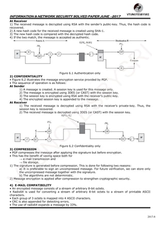 INFORMATION & NETWORK SECURITY SOLVED PAPER JUNE - 2017
2017-8
At Receiver
1) The received message is decrypted using RSA with the sender’s public-key. Thus, the hash code is
recovered.
2) A new hash code for the received message is created using SHA-1.
3) The new hash code is compared with the decrypted hash code.
4) If the two match, the message is accepted as authentic.
Figure 6.1 Authentication only
2) CONFIDENTIALITY
• Figure 6.2 illustrates the message encryption service provided by PGP.
• The sequence of operation is as follows:
At Sender
1) A message is created. A session key is used for this message only.
2) The message is encrypted using 3DES (or CAST) with the session key.
3) The session key is encrypted using RSA with the receiver’s public-key.
4) The encrypted session key is appended to the message.
At Receiver
1) The received message is decrypted using RSA with the receiver’s private-key. Thus, the
session key is recovered.
2) The received message is decrypted using 3DES (or CAST) with the session key.
Figure 6.2 Confidentiality only
3) COMPRESSION
• PGP compresses the message after applying the signature but before encryption.
• This has the benefit of saving space both for
→ e-mail transmission and
→ file storage.
1) The signature is generated before compression. This is done for following two reasons:
a) It is preferable to sign an uncompressed message. For future verification, we can store only
the uncompressed message together with the signature.
b) The algorithms are not deterministic.
2) Message encryption is applied after compression to strengthen cryptographic security.
4) E-MAIL COMPATIBILITY
• An encrypted message consists of a stream of arbitrary 8-bit octets.
• Radix64 is used for converting a stream of arbitrary 8-bit octets to a stream of printable ASCII
characters.
• Each group of 3 octets is mapped into 4 ASCII characters.
• CRC is also appended for detecting errors.
• The use of radix64 expands a message by 33%.
VTU
N
O
TESBYSR
I
 