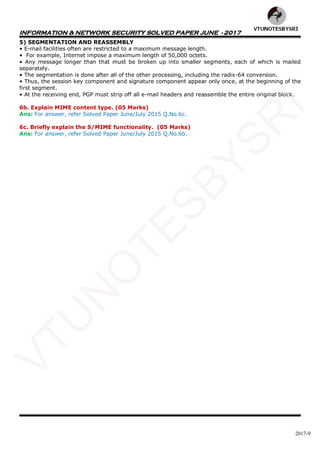 INFORMATION & NETWORK SECURITY SOLVED PAPER JUNE - 2017
2017-9
5) SEGMENTATION AND REASSEMBLY
• E-mail facilities often are restricted to a maximum message length.
• For example, Internet impose a maximum length of 50,000 octets.
• Any message longer than that must be broken up into smaller segments, each of which is mailed
separately.
• The segmentation is done after all of the other processing, including the radix-64 conversion.
• Thus, the session key component and signature component appear only once, at the beginning of the
first segment.
• At the receiving end, PGP must strip off all e-mail headers and reassemble the entire original block.
6b. Explain MIME content type. (05 Marks)
Ans: For answer, refer Solved Paper June/July 2015 Q.No.6c.
6c. Briefly explain the S/MIME functionality. (05 Marks)
Ans: For answer, refer Solved Paper June/July 2015 Q.No.6b.
VTU
N
O
TESBYSR
I
 