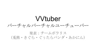 VVtuber
バーチャルバーチャルユーチューバー
発表：チームポラリス
（兎熊・きぐら・ぐぅたらパンダ・あかにん）
 