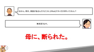 16
おかん。明日、発表があるんだけどこれ (VRoid)でキャラクタ作ってくれん？
無茶言うなや。
母に、断られた。
 