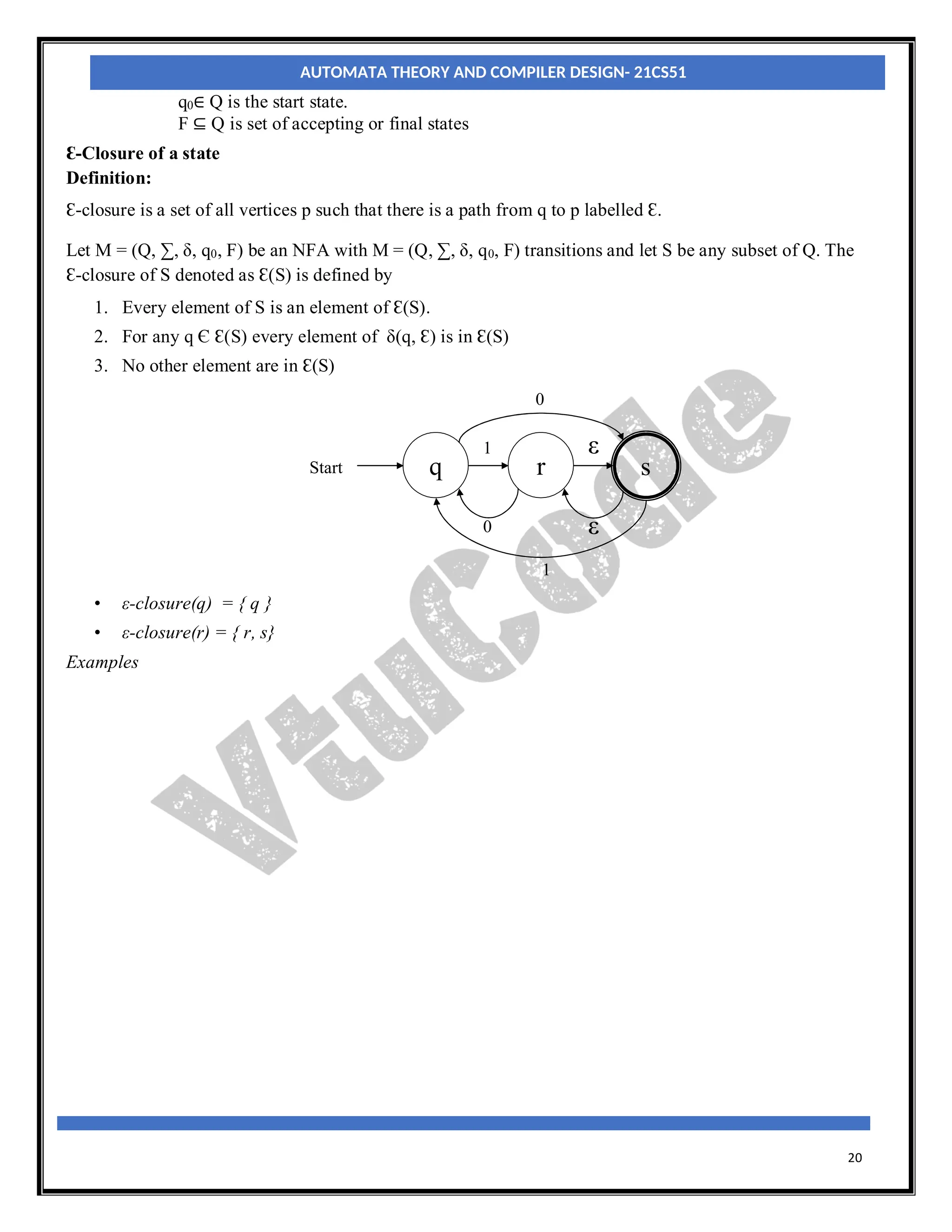 20
q0∈ Q is the start state.
F ⊆ Q is set of accepting or final states
Ɛ-Closure of a state
Definition:
Ɛ-closure is a set of all vertices p such that there is a path from q to p labelled Ɛ.
Let M = (Q, ∑, δ, q0, F) be an NFA with M = (Q, ∑, δ, q0, F) transitions and let S be any subset of Q. The
Ɛ-closure of S denoted as Ɛ(S) is defined by
1. Every element of S is an element of Ɛ(S).
2. For any q Є Ɛ(S) every element of δ(q, Ɛ) is in Ɛ(S)
3. No other element are in Ɛ(S)
q
Start r s
ε
1
0
ε
0
1
• ε-closure(q) = { q }
• ε-closure(r) = { r, s}
Examples
AUTOMATA THEORY AND COMPILER DESIGN- 21CS51
 
