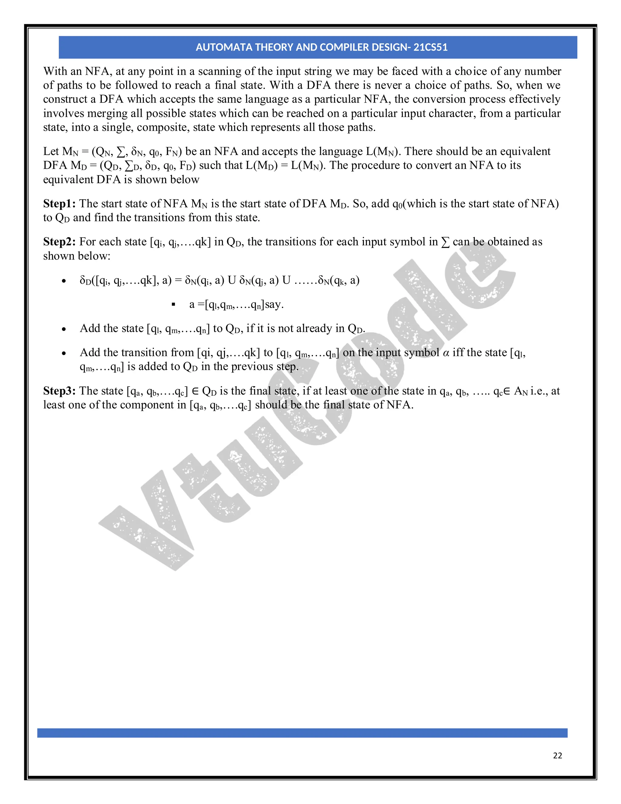 22
With an NFA, at any point in a scanning of the input string we may be faced with a choice of any number
of paths to be followed to reach a final state. With a DFA there is never a choice of paths. So, when we
construct a DFA which accepts the same language as a particular NFA, the conversion process effectively
involves merging all possible states which can be reached on a particular input character, from a particular
state, into a single, composite, state which represents all those paths.
Let MN = (QN, ∑, δN, q0, FN) be an NFA and accepts the language L(MN). There should be an equivalent
DFA MD = (QD, ∑D, δD, q0, FD) such that L(MD) = L(MN). The procedure to convert an NFA to its
equivalent DFA is shown below
Step1: The start state of NFA MN is the start state of DFA MD. So, add q0(which is the start state of NFA)
to QD and find the transitions from this state.
Step2: For each state [qi, qj,….qk] in QD, the transitions for each input symbol in ∑ can be obtained as
shown below:
 δD([qi, qj,….qk], a) = δN(qi, a) U δN(qj, a) U ……δN(qk, a)
 a =[ql,qm,….qn]say.
 Add the state [ql, qm,….qn] to QD, if it is not already in QD.
 Add the transition from [qi, qj,….qk] to [ql, qm,….qn] on the input symbol α iff the state [ql,
qm,….qn] is added to QD in the previous step.
Step3: The state [qa, qb,….qc] ∈ QD is the final state, if at least one of the state in qa, qb, ….. qc∈ AN i.e., at
least one of the component in [qa, qb,….qc] should be the final state of NFA.
AUTOMATA THEORY AND COMPILER DESIGN- 21CS51
 