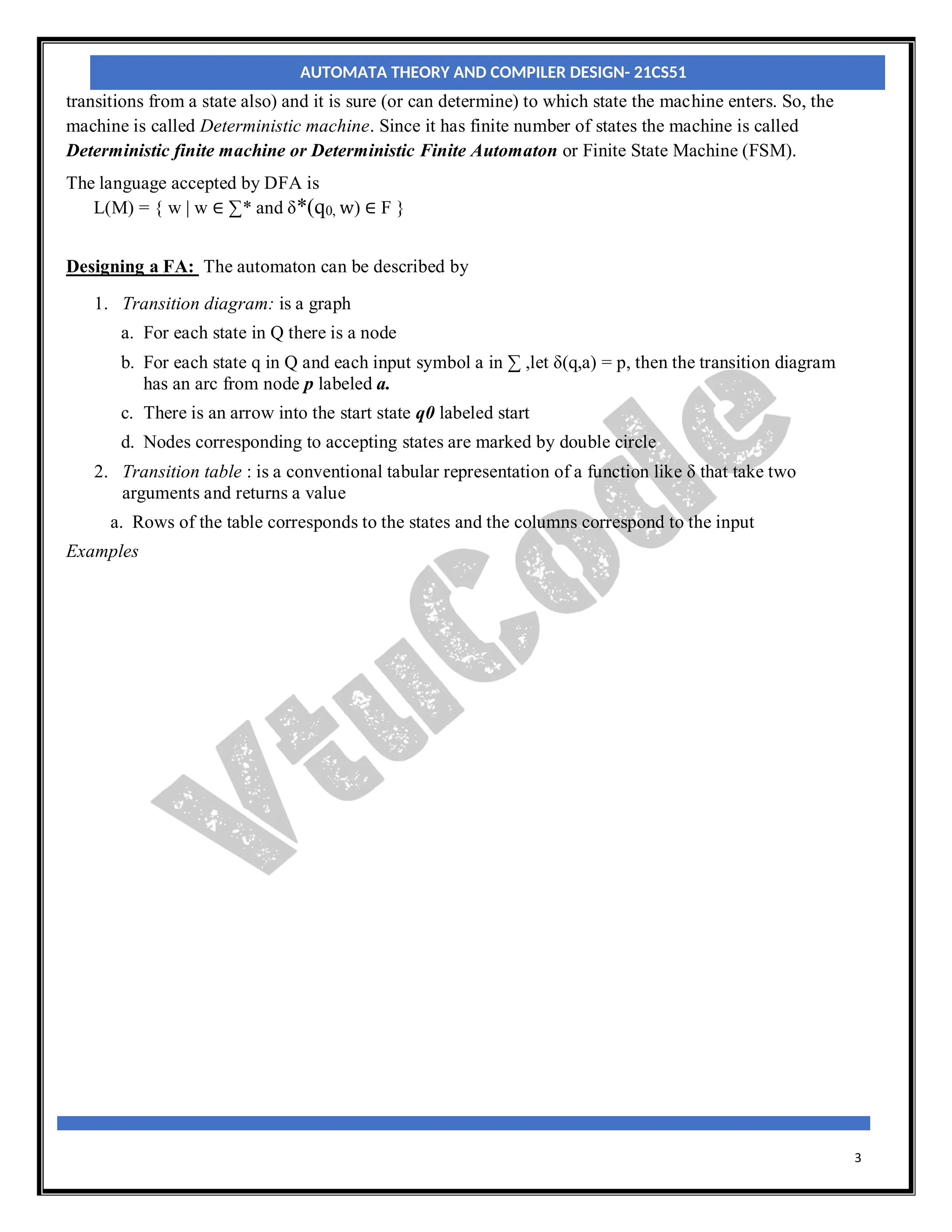 3
transitions from a state also) and it is sure (or can determine) to which state the machine enters. So, the
machine is called Deterministic machine. Since it has finite number of states the machine is called
Deterministic finite machine or Deterministic Finite Automaton or Finite State Machine (FSM).
The language accepted by DFA is
L(M) = { w | w ∈ ∑* and δ*(q0, w) ∈ F }
Designing a FA: The automaton can be described by
1. Transition diagram: is a graph
a. For each state in Q there is a node
b. For each state q in Q and each input symbol a in ∑ ,let δ(q,a) = p, then the transition diagram
has an arc from node p labeled a.
c. There is an arrow into the start state q0 labeled start
d. Nodes corresponding to accepting states are marked by double circle
2. Transition table : is a conventional tabular representation of a function like δ that take two
arguments and returns a value
a. Rows of the table corresponds to the states and the columns correspond to the input
Examples
AUTOMATA THEORY AND COMPILER DESIGN- 21CS51
 