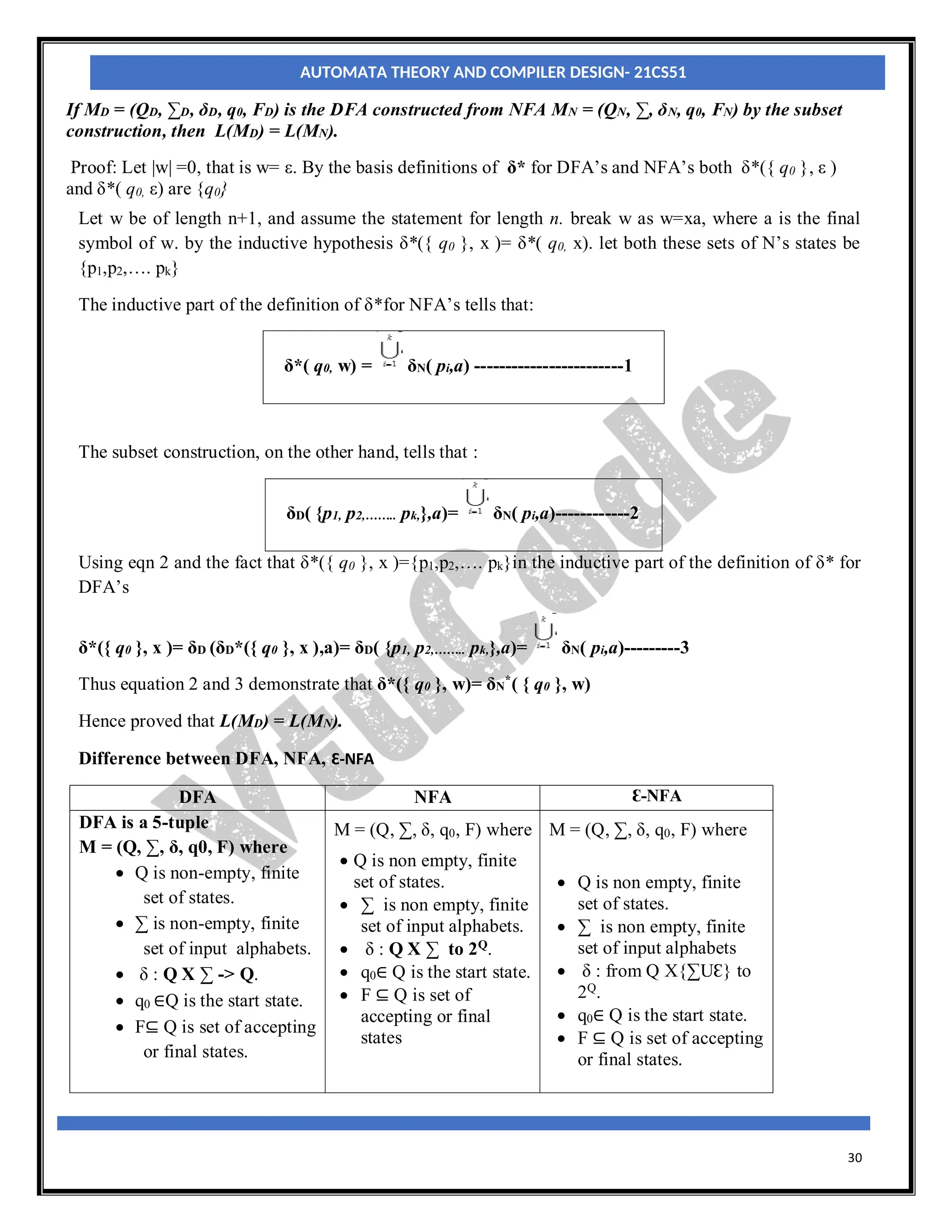 30
If MD = (QD, ∑D, δD, q0, FD) is the DFA constructed from NFA MN = (QN, ∑, δN, q0, FN) by the subset
construction, then L(MD) = L(MN).
Proof: Let |w| =0, that is w= ε. By the basis definitions of δ* for DFA’s and NFA’s both δ*({ q0 }, ε )
and δ*( q0, ε) are {q0}
Let w be of length n+1, and assume the statement for length n. break w as w=xa, where a is the final
symbol of w. by the inductive hypothesis δ*({ q0 }, x )= δ*( q0, x). let both these sets of N’s states be
{p1,p2,…. pk}
The inductive part of the definition of δ*for NFA’s tells that:
δ*( q0, w) = δN( pi,a) ------------------------1
The subset construction, on the other hand, tells that :
δD( {p1, p2,…….. pk,},a)= δN( pi,a)------------2
Using eqn 2 and the fact that δ*({ q0 }, x )={p1,p2,…. pk}in the inductive part of the definition of δ* for
DFA’s
δ*({ q0 }, x )= δD (δD*({ q0 }, x ),a)= δD( {p1, p2,…….. pk,},a)= δN( pi,a)---------3
Thus equation 2 and 3 demonstrate that δ*({ q0 }, w)= δN
*( { q0 }, w)
Hence proved that L(MD) = L(MN).
Difference between DFA, NFA, Ɛ-NFA
DFA NFA Ɛ-NFA
DFA is a 5-tuple
M = (Q, ∑, δ, q0, F) where
 Q is non-empty, finite
set of states.
 ∑ is non-empty, finite
set of input alphabets.
 δ : Q X ∑ -> Q.
 q0 ∈Q is the start state.
 F⊆ Q is set of accepting
or final states.
M = (Q, ∑, δ, q0, F) where
 Q is non empty, finite
set of states.
 ∑ is non empty, finite
set of input alphabets.
 δ : Q X ∑ to 2Q
.
 q0∈ Q is the start state.
 F ⊆ Q is set of
accepting or final
states
M = (Q, ∑, δ, q0, F) where
 Q is non empty, finite
set of states.
 ∑ is non empty, finite
set of input alphabets
 δ : from Q X{∑UƐ} to
2Q
.
 q0∈ Q is the start state.
 F ⊆ Q is set of accepting
or final states.
AUTOMATA THEORY AND COMPILER DESIGN- 21CS51
 