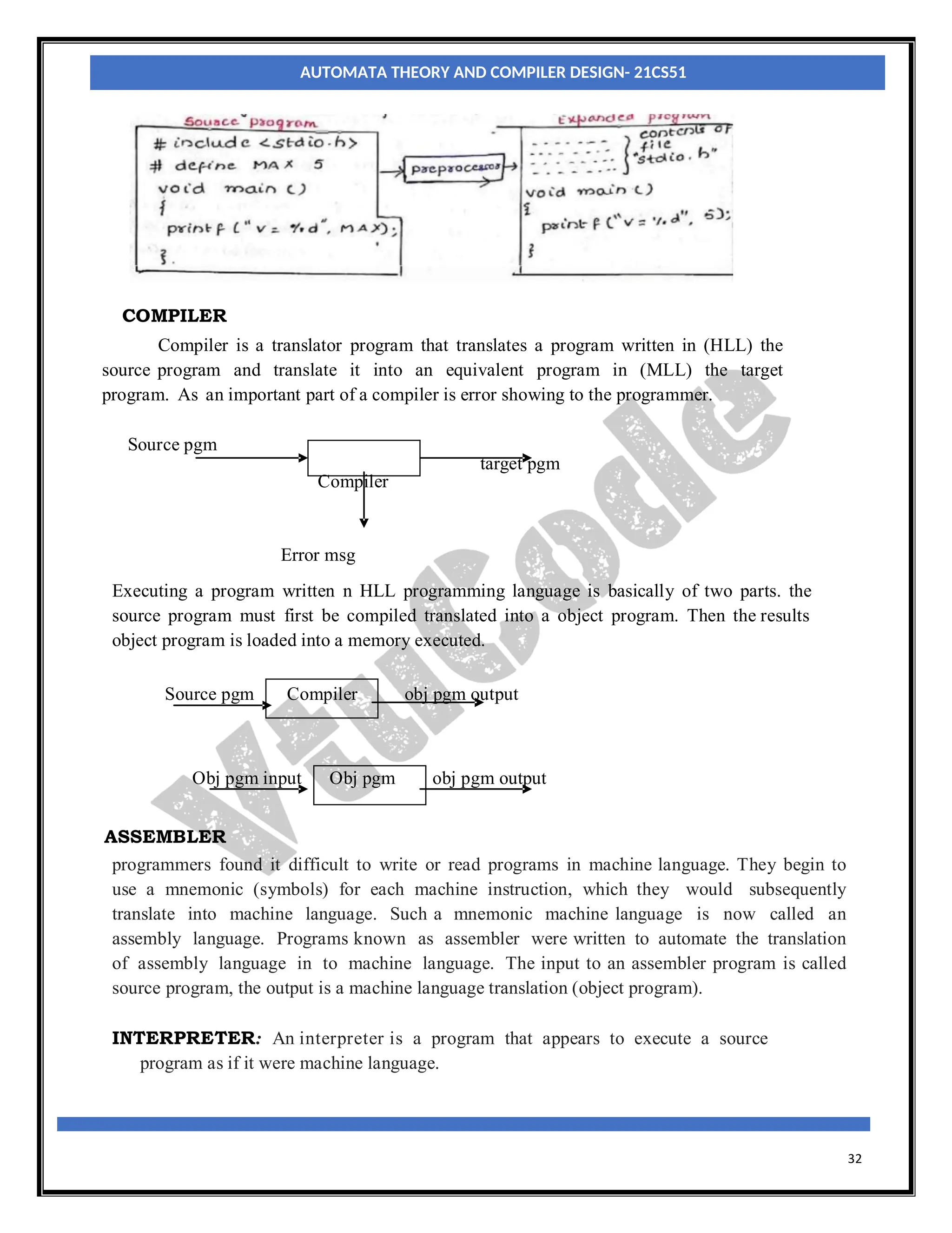 32
m
g
COMPILER
Compiler is a translator program that translates a program written in (HLL) the
source program and translate it into an equivalent program in (MLL) the target
program. As an important part of a compiler is error showing to the programmer.
Source pgm
target pgm
Compiler
Error msg
Executing a program written n HLL programming language is basically of two parts. the
source program must first be compiled translated into a object program. Then the results
object program is loaded into a memory executed.
Source pgm Compiler obj pgm output
Obj pgm input Obj pgm obj pgm output
ASSEMBLER
programmers found it difficult to write or read programs in machine language. They begin to
use a mnemonic (symbols) for each machine instruction, which they would subsequently
translate into machine language. Such a mnemonic machine language is now called an
assembly language. Programs known as assembler were written to automate the translation
of assembly language in to machine language. The input to an assembler program is called
source program, the output is a machine language translation (object program).
INTERPRETER: An interpreter is a program that appears to execute a source
program as if it were machine language.
AUTOMATA THEORY AND COMPILER DESIGN- 21CS51
 