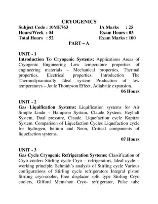 CRYOGENICS
Subject Code : 10ME763 IA Marks : 25
Hours/Week : 04 Exam Hours : 03
Total Hours : 52 Exam Marks : 100
PART – A
UNIT - 1
Introduction To Cryogenic Systems: Applications Areas of
Cryogenic Engineering Low temperature properties of
engineering materials – Mechanical properties, Thermal
properties, Electrical properties. Introduction The
Thermodynamically Ideal system Production of low
temperatures – Joule Thompson Effect, Adiabatic expansion.
06 Hours
UNIT - 2
Gas Liquification Systems: Liquification systems for Air
Simple Linde – Hampson System, Claude System, Heylndt
System, Dual pressure, Claude. Liquefaction cycle Kapitza
System. Comparison of Liquefaction Cycles Liquefaction cycle
for hydrogen, helium and Neon, Critical components of
liquefaction systems.
07 Hours
UNIT - 3
Gas Cycle Cryogenic Refrigeration Systems: Classification of
Cryo coolers Stirling cycle Cryo – refrigerators, Ideal cycle –
working principle. Schmidt’s analysis of Stirling cycle Various
configurations of Stirling cycle refrigerators Integral piston
Stirling cryo-cooler, Free displacer split type Stirling Cryo
coolers, Gifford Mcmahon Cryo- refrigerator, Pulse tube
 