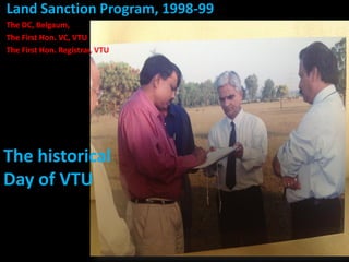 Land Sanction Program, 1998-99 
The DC, Belgaum, 
The First Hon. VC, VTU 
The First Hon. Registrar, VTU 
The historical 
Day of VTU 