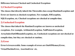 Difference between Checked and Unchecked Exceptions
1) Checked Exception
The classes that directly inherit the Throwable class except RuntimeException and
Error are known as checked exceptions. For example, IOException,
SQLException, etc. Checked exceptions are checked at compile-time.
2) Unchecked Exception
The classes that inherit the RuntimeException are known as unchecked
exceptions. For example, ArithmeticException, NullPointerException,
ArrayIndexOutOfBoundsException, etc. Unchecked exceptions are not checked at
compile-time, but they are checked at runtime.
3) Error
Error is irrecoverable. Some example of errors are OutOfMemoryError,
VirtualMachineError, AssertionError etc.
 