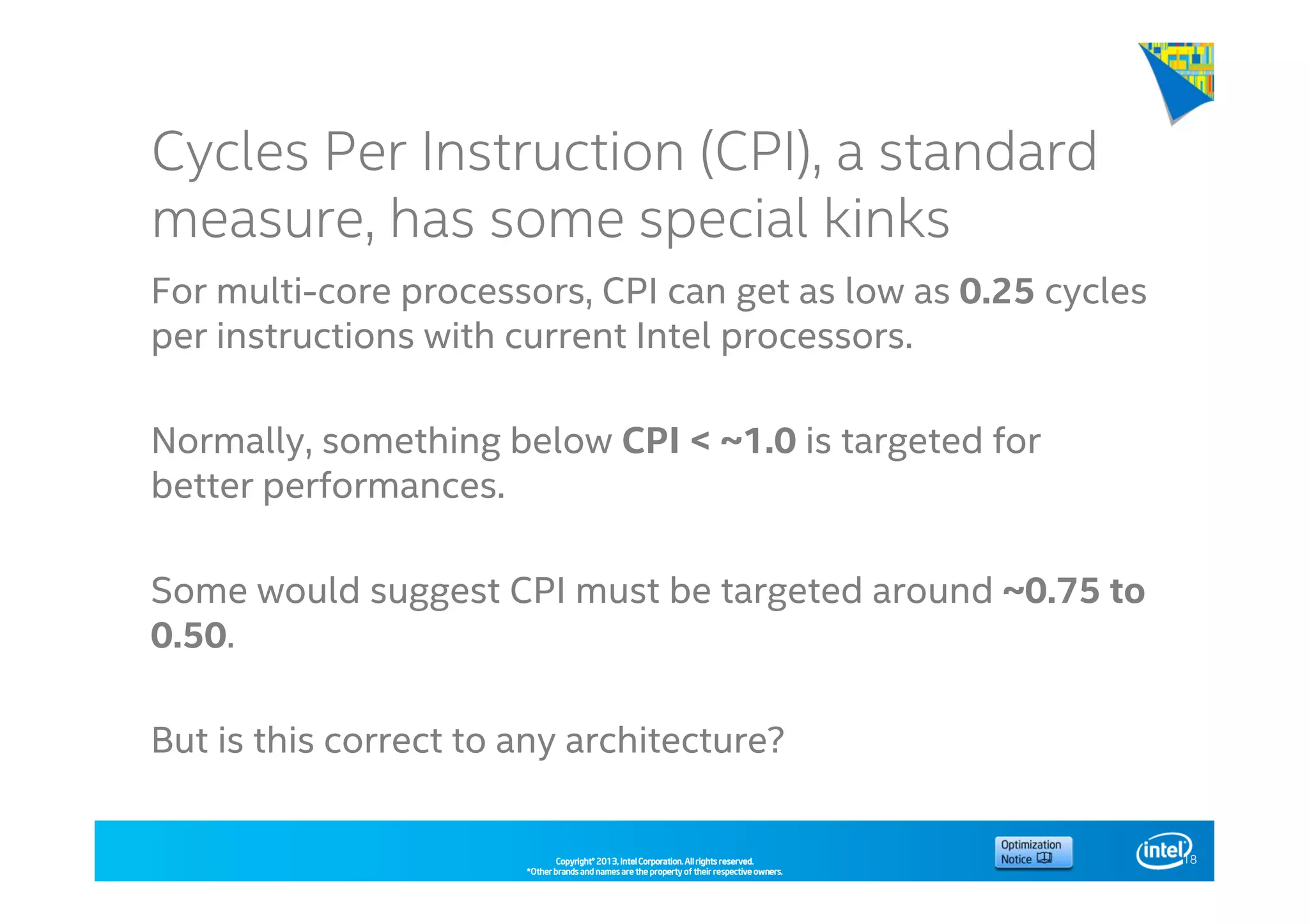 Copyright©Copyright©Copyright©Copyright© 2013,2013,2013,2013, Intel Corporation. All rights reserved.Intel Corporation. All rights reserved.Intel Corporation. All rights reserved.Intel Corporation. All rights reserved.
*Other brands and names are the property of their respective owners.*Other brands and names are the property of their respective owners.*Other brands and names are the property of their respective owners.*Other brands and names are the property of their respective owners.
Cycles Per Instruction (CPI), a standard
measure, has some special kinks
For multi-core processors, CPI can get as low as 0.25 cycles
per instructions with current Intel processors.
Normally, something below CPI < ~1.0 is targeted for
better performances.
Some would suggest CPI must be targeted around ~0.75 to
0.50.
But is this correct to any architecture?
18
 