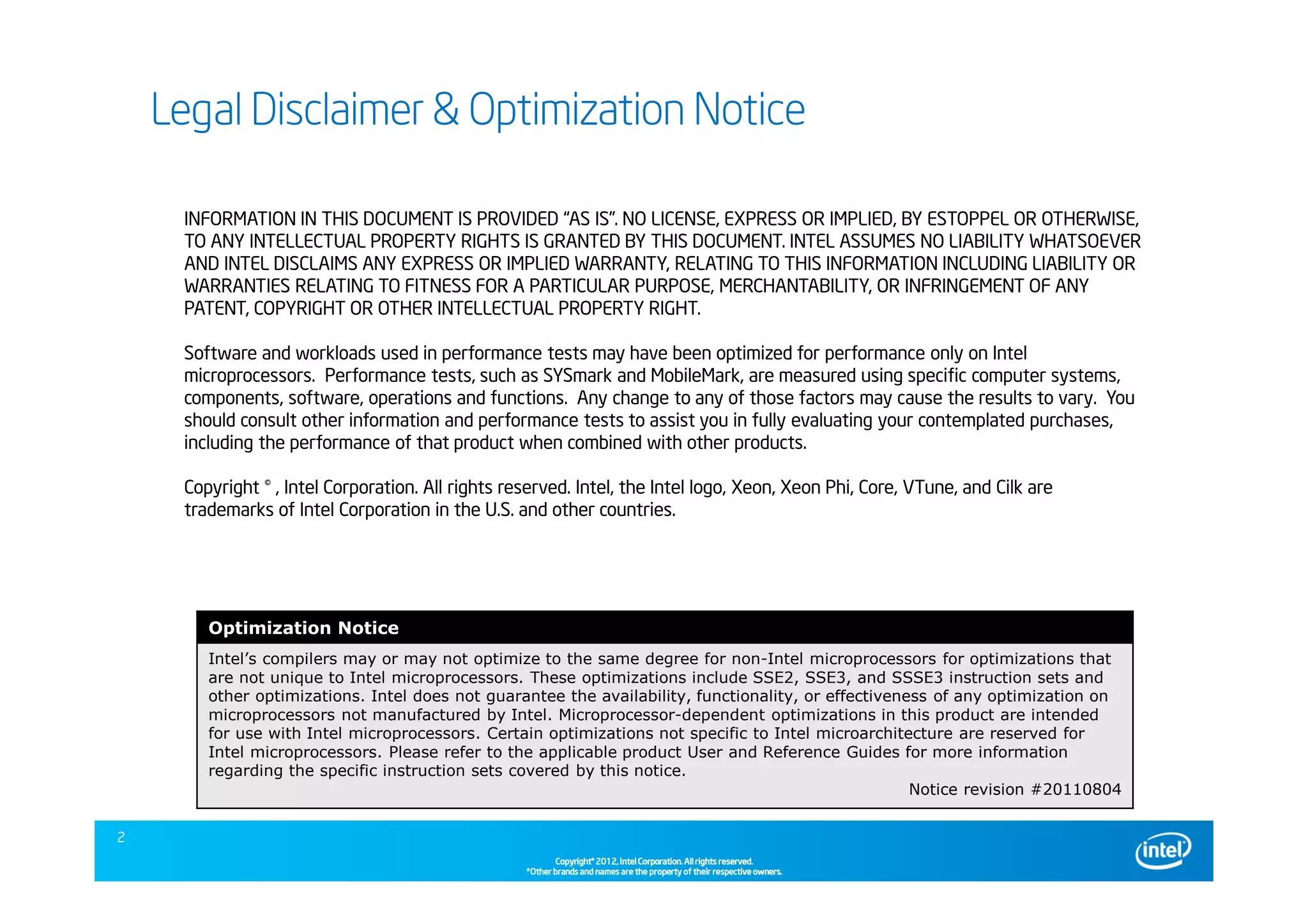 Copyright©Copyright©Copyright©Copyright© 2013,2013,2013,2013, Intel Corporation. All rights reserved.Intel Corporation. All rights reserved.Intel Corporation. All rights reserved.Intel Corporation. All rights reserved.
*Other brands and names are the property of their respective owners.*Other brands and names are the property of their respective owners.*Other brands and names are the property of their respective owners.*Other brands and names are the property of their respective owners.
INFORMATION IN THIS DOCUMENT IS PROVIDED “AS IS”. NO LICENSE, EXPRESS OR IMPLIED, BY ESTOPPEL OR OTHERWISE,
TO ANY INTELLECTUAL PROPERTY RIGHTS IS GRANTED BY THIS DOCUMENT. INTEL ASSUMES NO LIABILITY WHATSOEVER
AND INTEL DISCLAIMS ANY EXPRESS OR IMPLIED WARRANTY, RELATING TO THIS INFORMATION INCLUDING LIABILITY OR
WARRANTIES RELATING TO FITNESS FOR A PARTICULAR PURPOSE, MERCHANTABILITY, OR INFRINGEMENT OF ANY
PATENT, COPYRIGHT OR OTHER INTELLECTUAL PROPERTY RIGHT.
Software and workloads used in performance tests may have been optimized for performance only on Intel
microprocessors. Performance tests, such as SYSmark and MobileMark, are measured using specific computer systems,
components, software, operations and functions. Any change to any of those factors may cause the results to vary. You
should consult other information and performance tests to assist you in fully evaluating your contemplated purchases,
including the performance of that product when combined with other products.
Copyright © , Intel Corporation. All rights reserved. Intel, the Intel logo, Xeon, Xeon Phi, Core, VTune, and Cilk are
trademarks of Intel Corporation in the U.S. and other countries.
Optimization Notice
Intel’s compilers may or may not optimize to the same degree for non-Intel microprocessors for optimizations that
are not unique to Intel microprocessors. These optimizations include SSE2, SSE3, and SSSE3 instruction sets and
other optimizations. Intel does not guarantee the availability, functionality, or effectiveness of any optimization on
microprocessors not manufactured by Intel. Microprocessor-dependent optimizations in this product are intended
for use with Intel microprocessors. Certain optimizations not specific to Intel microarchitecture are reserved for
Intel microprocessors. Please refer to the applicable product User and Reference Guides for more information
regarding the specific instruction sets covered by this notice.
Notice revision #20110804
Legal Disclaimer & Optimization NoticeLegal Disclaimer & Optimization NoticeLegal Disclaimer & Optimization NoticeLegal Disclaimer & Optimization Notice
Copyright©Copyright©Copyright©Copyright© 2012,2012,2012,2012, Intel Corporation. All rights reserved.Intel Corporation. All rights reserved.Intel Corporation. All rights reserved.Intel Corporation. All rights reserved.
*Other brands and names are the property of their respective owners.*Other brands and names are the property of their respective owners.*Other brands and names are the property of their respective owners.*Other brands and names are the property of their respective owners.
2
 