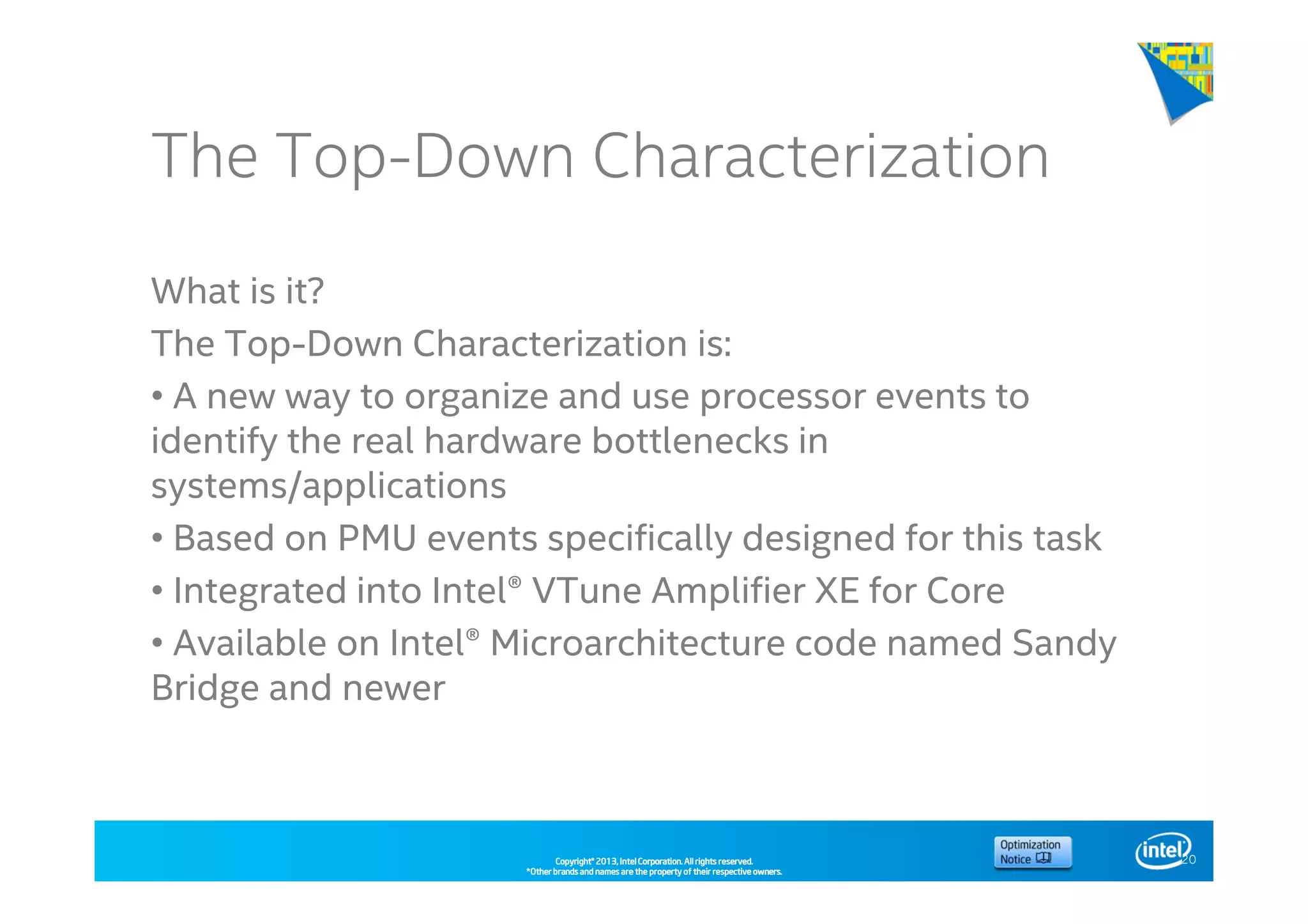 Copyright©Copyright©Copyright©Copyright© 2013,2013,2013,2013, Intel Corporation. All rights reserved.Intel Corporation. All rights reserved.Intel Corporation. All rights reserved.Intel Corporation. All rights reserved.
*Other brands and names are the property of their respective owners.*Other brands and names are the property of their respective owners.*Other brands and names are the property of their respective owners.*Other brands and names are the property of their respective owners.
The Top-Down Characterization
What is it?
The Top-Down Characterization is:
• A new way to organize and use processor events to
identify the real hardware bottlenecks in
systems/applications
• Based on PMU events specifically designed for this task
• Integrated into Intel® VTune Amplifier XE for Core
• Available on Intel® Microarchitecture code named Sandy
Bridge and newer
20
 