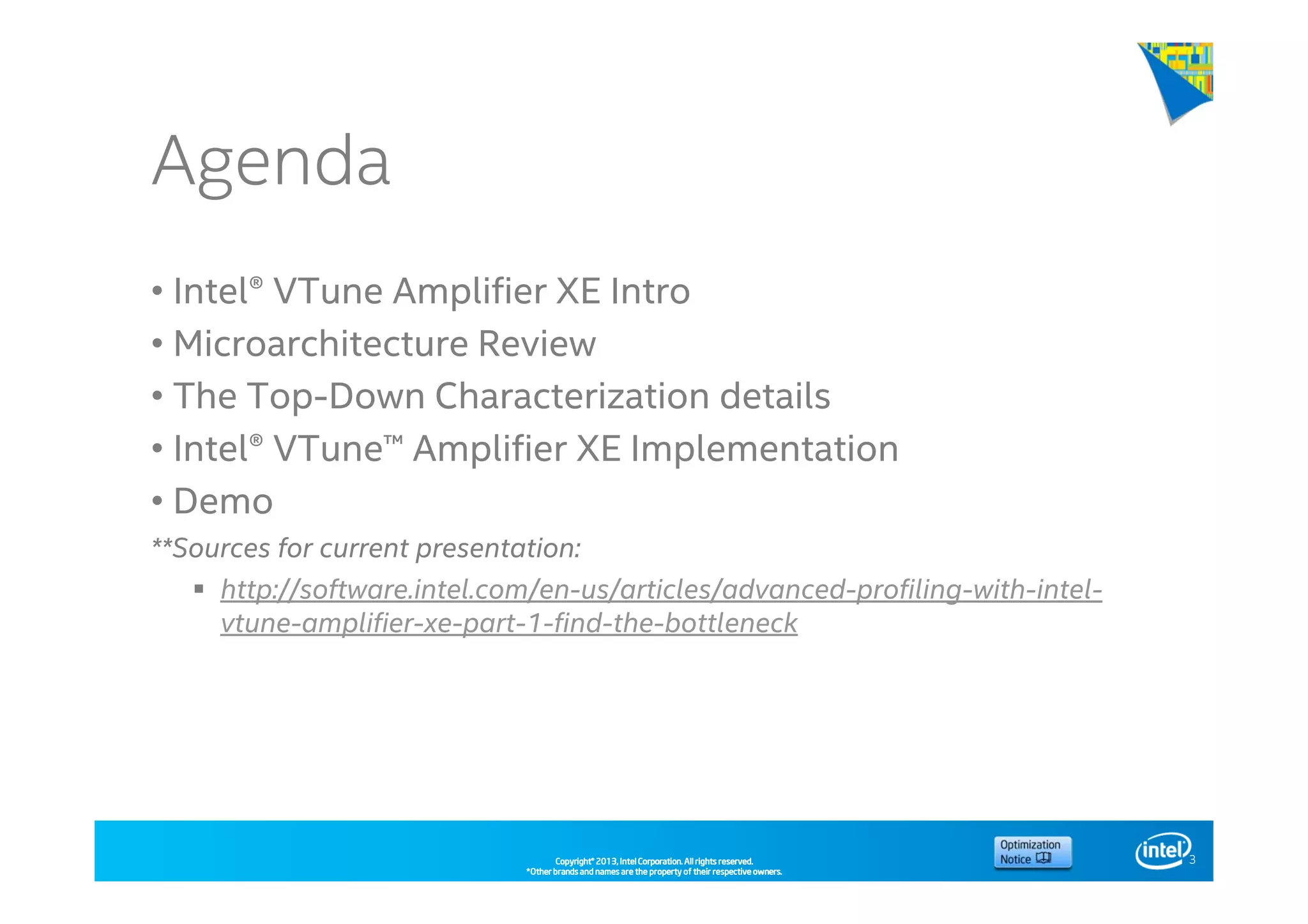 Copyright©Copyright©Copyright©Copyright© 2013,2013,2013,2013, Intel Corporation. All rights reserved.Intel Corporation. All rights reserved.Intel Corporation. All rights reserved.Intel Corporation. All rights reserved.
*Other brands and names are the property of their respective owners.*Other brands and names are the property of their respective owners.*Other brands and names are the property of their respective owners.*Other brands and names are the property of their respective owners.
Agenda
• Intel® VTune Amplifier XE Intro
• Microarchitecture Review
• The Top-Down Characterization details
• Intel® VTune™ Amplifier XE Implementation
• Demo
**Sources for current presentation:
http://software.intel.com/en-us/articles/advanced-profiling-with-intel-
vtune-amplifier-xe-part-1-find-the-bottleneck
3
 