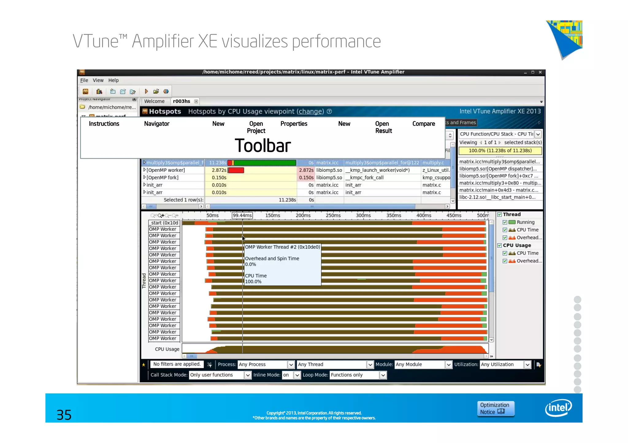 Copyright©Copyright©Copyright©Copyright© 2013,2013,2013,2013, Intel Corporation. All rights reserved.Intel Corporation. All rights reserved.Intel Corporation. All rights reserved.Intel Corporation. All rights reserved.
*Other brands and names are the property of their respective owners.*Other brands and names are the property of their respective owners.*Other brands and names are the property of their respective owners.*Other brands and names are the property of their respective owners.
VTune™ Amplifier XE visualizes performance
35
Instructions Navigator New Open PropertiesInstructions Navigator New Open PropertiesInstructions Navigator New Open PropertiesInstructions Navigator New Open Properties New Open CompareNew Open CompareNew Open CompareNew Open Compare
ProjectProjectProjectProject ResultResultResultResult
ToolbarToolbarToolbarToolbar
 