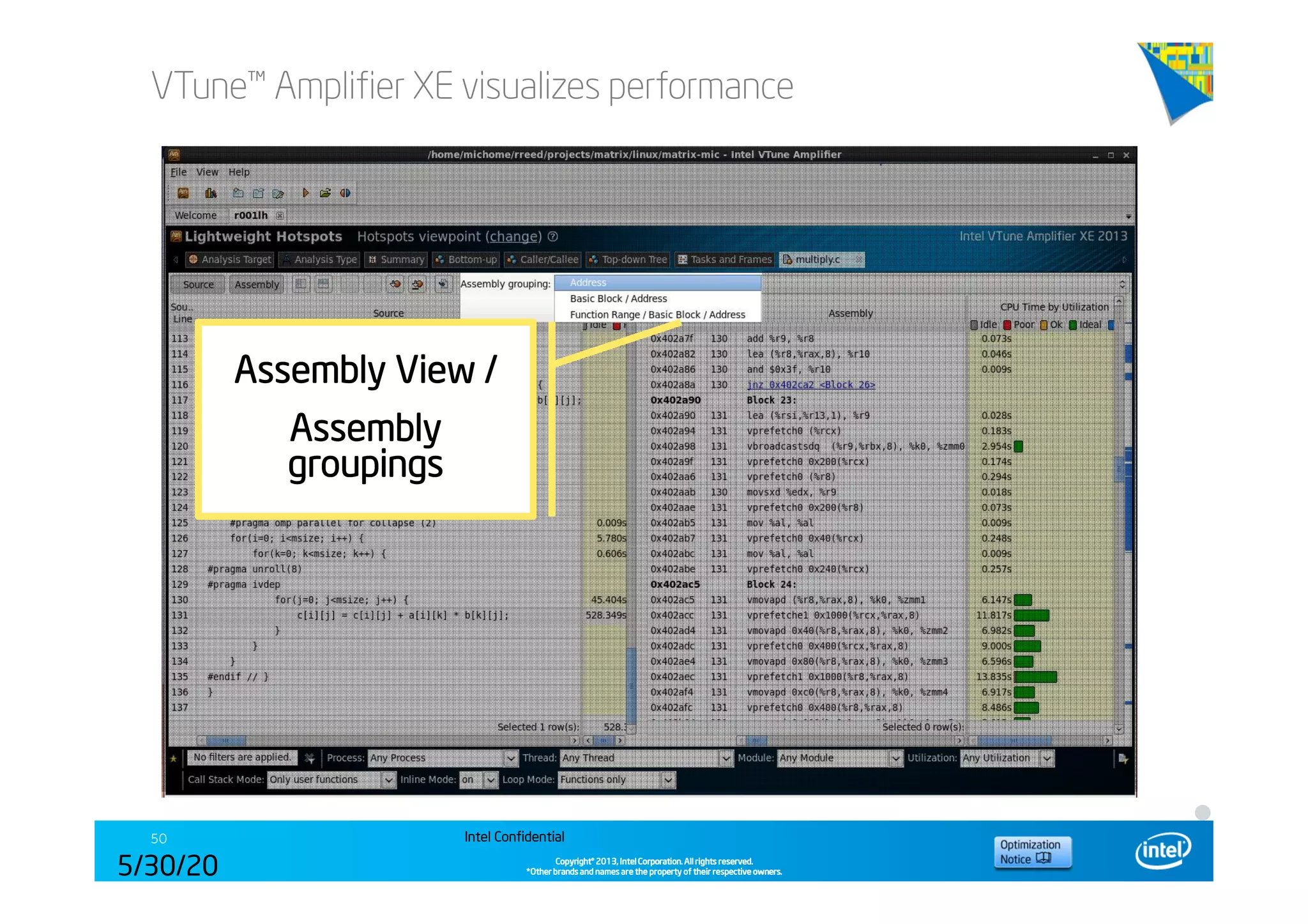 Copyright©Copyright©Copyright©Copyright© 2013,2013,2013,2013, Intel Corporation. All rights reserved.Intel Corporation. All rights reserved.Intel Corporation. All rights reserved.Intel Corporation. All rights reserved.
*Other brands and names are the property of their respective owners.*Other brands and names are the property of their respective owners.*Other brands and names are the property of their respective owners.*Other brands and names are the property of their respective owners.
VTune™ Amplifier XE visualizes performance
Intel Confidential50
5/30/20
14
Assembly View /Assembly View /Assembly View /Assembly View /
AssemblyAssemblyAssemblyAssembly
groupingsgroupingsgroupingsgroupings
 
