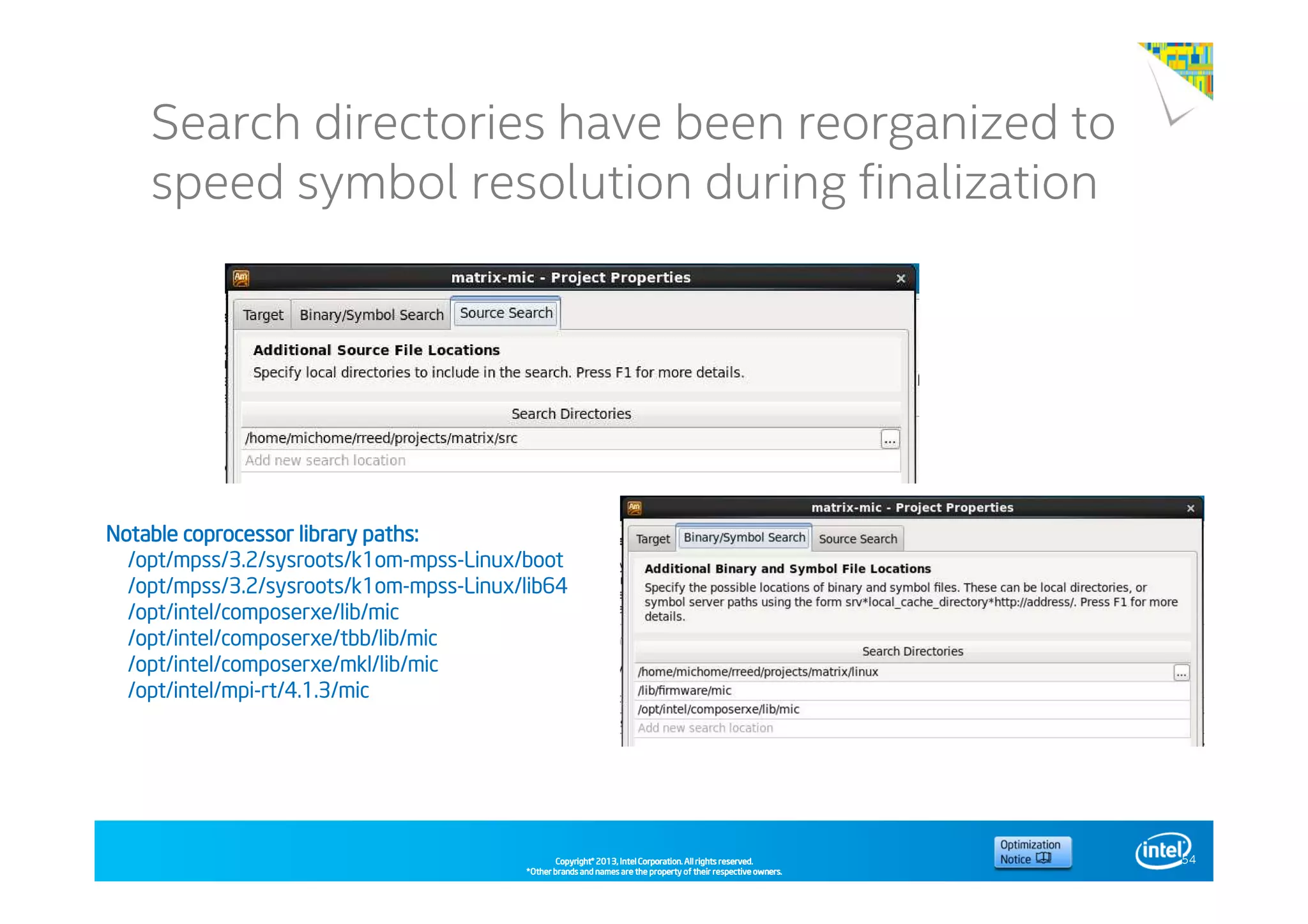 Copyright©Copyright©Copyright©Copyright© 2013,2013,2013,2013, Intel Corporation. All rights reserved.Intel Corporation. All rights reserved.Intel Corporation. All rights reserved.Intel Corporation. All rights reserved.
*Other brands and names are the property of their respective owners.*Other brands and names are the property of their respective owners.*Other brands and names are the property of their respective owners.*Other brands and names are the property of their respective owners.
Intel® Software Conference 2014Search directories have been reorganized to
speed symbol resolution during finalization
54
Notable coprocessor library paths:Notable coprocessor library paths:Notable coprocessor library paths:Notable coprocessor library paths:
/opt/mpss/3.2/sysroots/k1om-mpss-Linux/boot
/opt/mpss/3.2/sysroots/k1om-mpss-Linux/lib64
/opt/intel/composerxe/lib/mic
/opt/intel/composerxe/tbb/lib/mic
/opt/intel/composerxe/mkl/lib/mic
/opt/intel/mpi-rt/4.1.3/mic
 