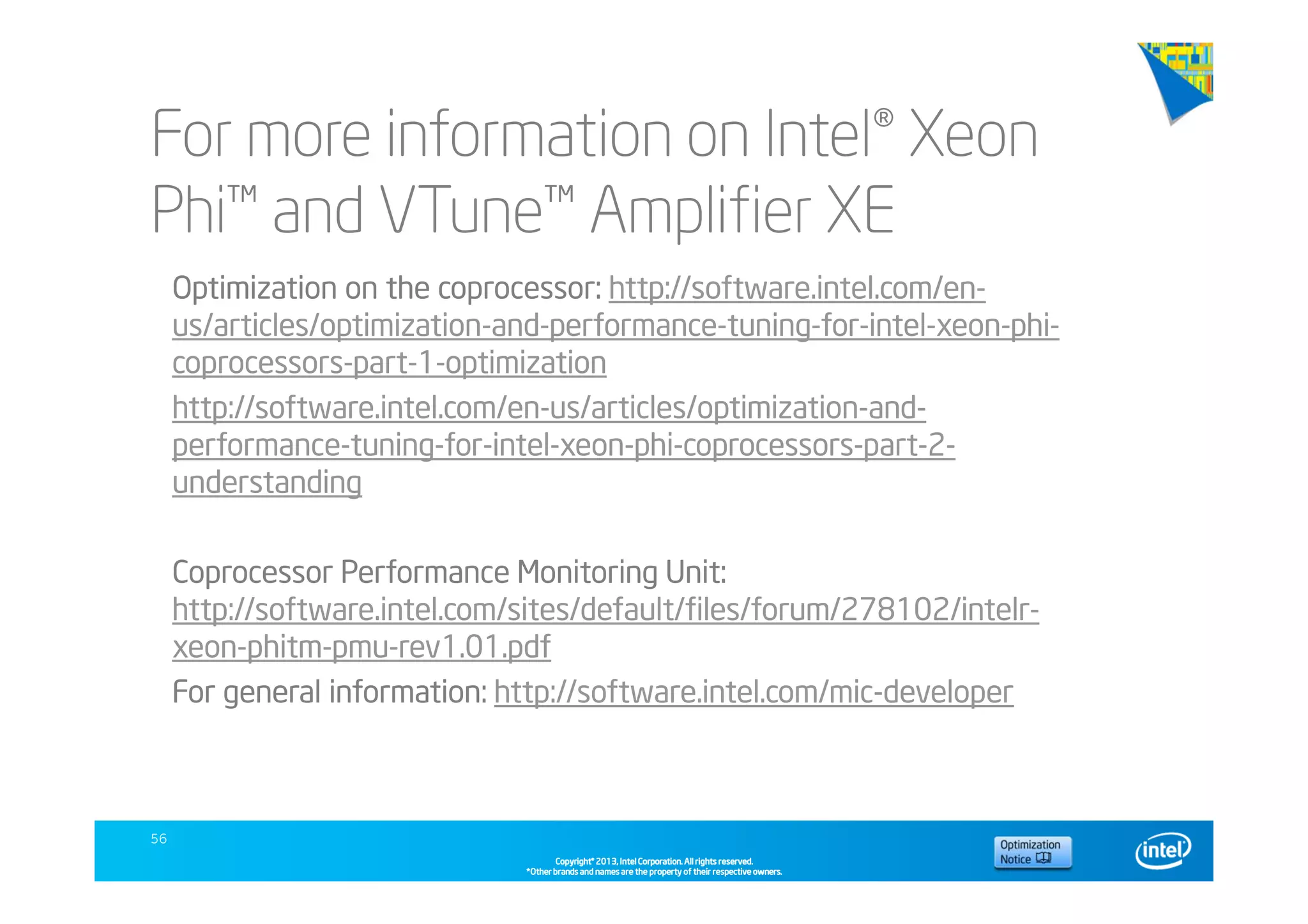 Copyright©Copyright©Copyright©Copyright© 2013,2013,2013,2013, Intel Corporation. All rights reserved.Intel Corporation. All rights reserved.Intel Corporation. All rights reserved.Intel Corporation. All rights reserved.
*Other brands and names are the property of their respective owners.*Other brands and names are the property of their respective owners.*Other brands and names are the property of their respective owners.*Other brands and names are the property of their respective owners.
For more information on Intel® Xeon
Phi™ and VTune™ Amplifier XE
56
Optimization on the coprocessor: http://software.intel.com/en-
us/articles/optimization-and-performance-tuning-for-intel-xeon-phi-
coprocessors-part-1-optimization
http://software.intel.com/en-us/articles/optimization-and-
performance-tuning-for-intel-xeon-phi-coprocessors-part-2-
understanding
Coprocessor Performance Monitoring Unit:
http://software.intel.com/sites/default/files/forum/278102/intelr-
xeon-phitm-pmu-rev1.01.pdf
For general information: http://software.intel.com/mic-developer
 
