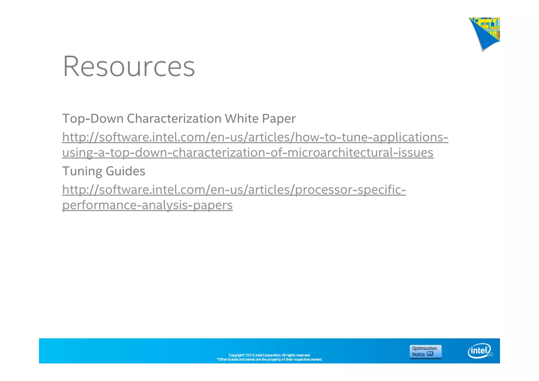 Copyright©Copyright©Copyright©Copyright© 2013,2013,2013,2013, Intel Corporation. All rights reserved.Intel Corporation. All rights reserved.Intel Corporation. All rights reserved.Intel Corporation. All rights reserved.
*Other brands and names are the property of their respective owners.*Other brands and names are the property of their respective owners.*Other brands and names are the property of their respective owners.*Other brands and names are the property of their respective owners.
Resources
Top-Down Characterization White Paper
http://software.intel.com/en-us/articles/how-to-tune-applications-
using-a-top-down-characterization-of-microarchitectural-issues
Tuning Guides
http://software.intel.com/en-us/articles/processor-specific-
performance-analysis-papers
60
 