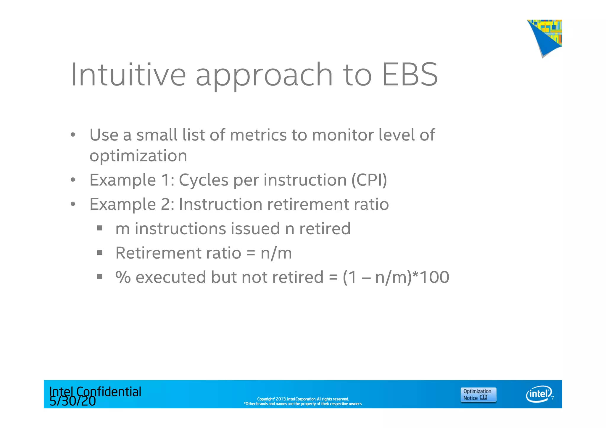 Copyright©Copyright©Copyright©Copyright© 2013,2013,2013,2013, Intel Corporation. All rights reserved.Intel Corporation. All rights reserved.Intel Corporation. All rights reserved.Intel Corporation. All rights reserved.
*Other brands and names are the property of their respective owners.*Other brands and names are the property of their respective owners.*Other brands and names are the property of their respective owners.*Other brands and names are the property of their respective owners.
Intuitive approach to EBS
• Use a small list of metrics to monitor level of
optimization
• Example 1: Cycles per instruction (CPI)
• Example 2: Instruction retirement ratio
m instructions issued n retired
Retirement ratio = n/m
% executed but not retired = (1 – n/m)*100
7
Intel Confidential
5/30/20
14
 