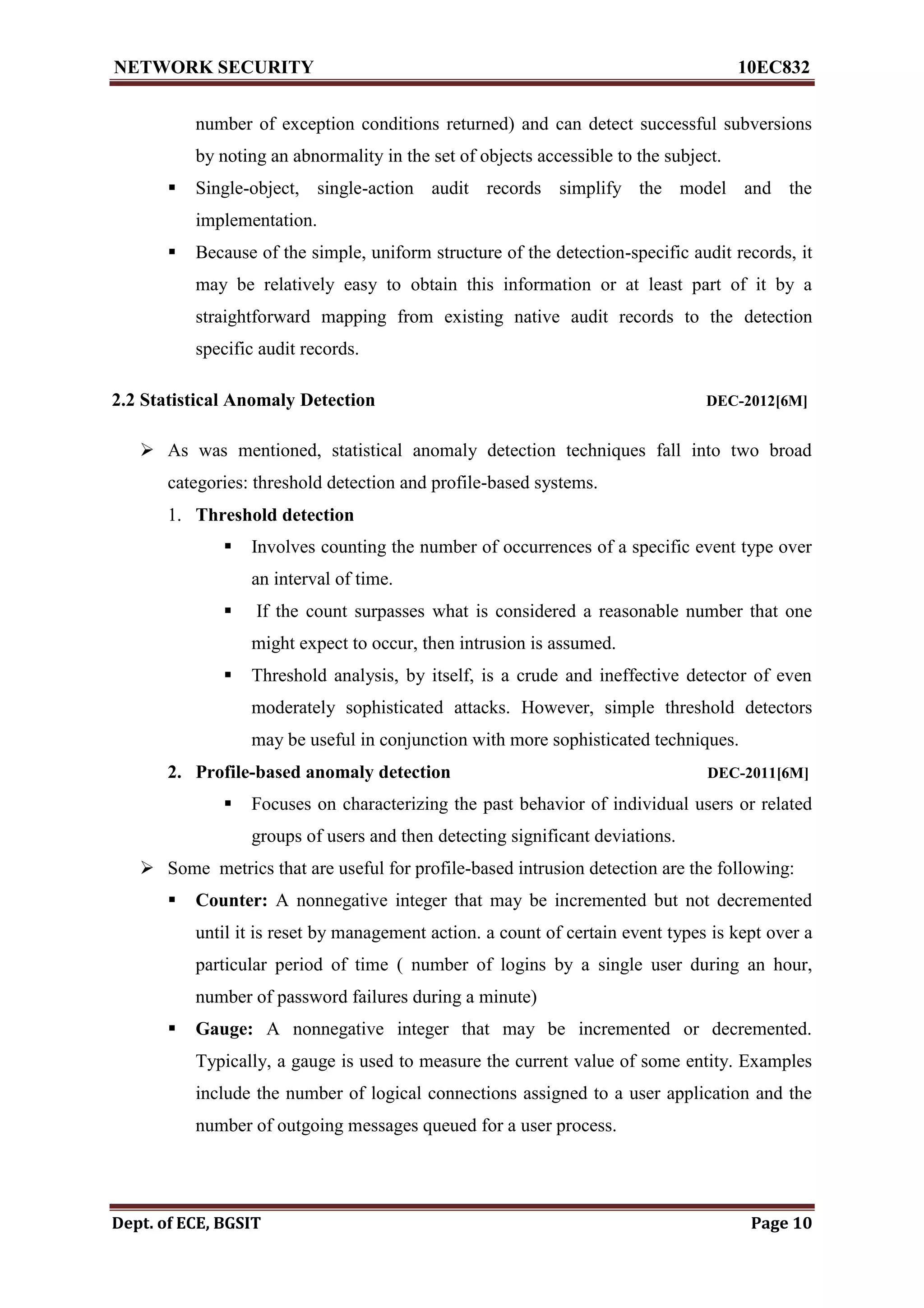 NETWORK SECURITY 10EC832
Dept. of ECE, BGSIT Page 10
number of exception conditions returned) and can detect successful subversions
by noting an abnormality in the set of objects accessible to the subject.
 Single-object, single-action audit records simplify the model and the
implementation.
 Because of the simple, uniform structure of the detection-specific audit records, it
may be relatively easy to obtain this information or at least part of it by a
straightforward mapping from existing native audit records to the detection
specific audit records.
2.2 Statistical Anomaly Detection DEC-2012[6M]
 As was mentioned, statistical anomaly detection techniques fall into two broad
categories: threshold detection and profile-based systems.
1. Threshold detection
 Involves counting the number of occurrences of a specific event type over
an interval of time.
 If the count surpasses what is considered a reasonable number that one
might expect to occur, then intrusion is assumed.
 Threshold analysis, by itself, is a crude and ineffective detector of even
moderately sophisticated attacks. However, simple threshold detectors
may be useful in conjunction with more sophisticated techniques.
2. Profile-based anomaly detection DEC-2011[6M]
 Focuses on characterizing the past behavior of individual users or related
groups of users and then detecting significant deviations.
 Some metrics that are useful for profile-based intrusion detection are the following:
 Counter: A nonnegative integer that may be incremented but not decremented
until it is reset by management action. a count of certain event types is kept over a
particular period of time ( number of logins by a single user during an hour,
number of password failures during a minute)
 Gauge: A nonnegative integer that may be incremented or decremented.
Typically, a gauge is used to measure the current value of some entity. Examples
include the number of logical connections assigned to a user application and the
number of outgoing messages queued for a user process.
 