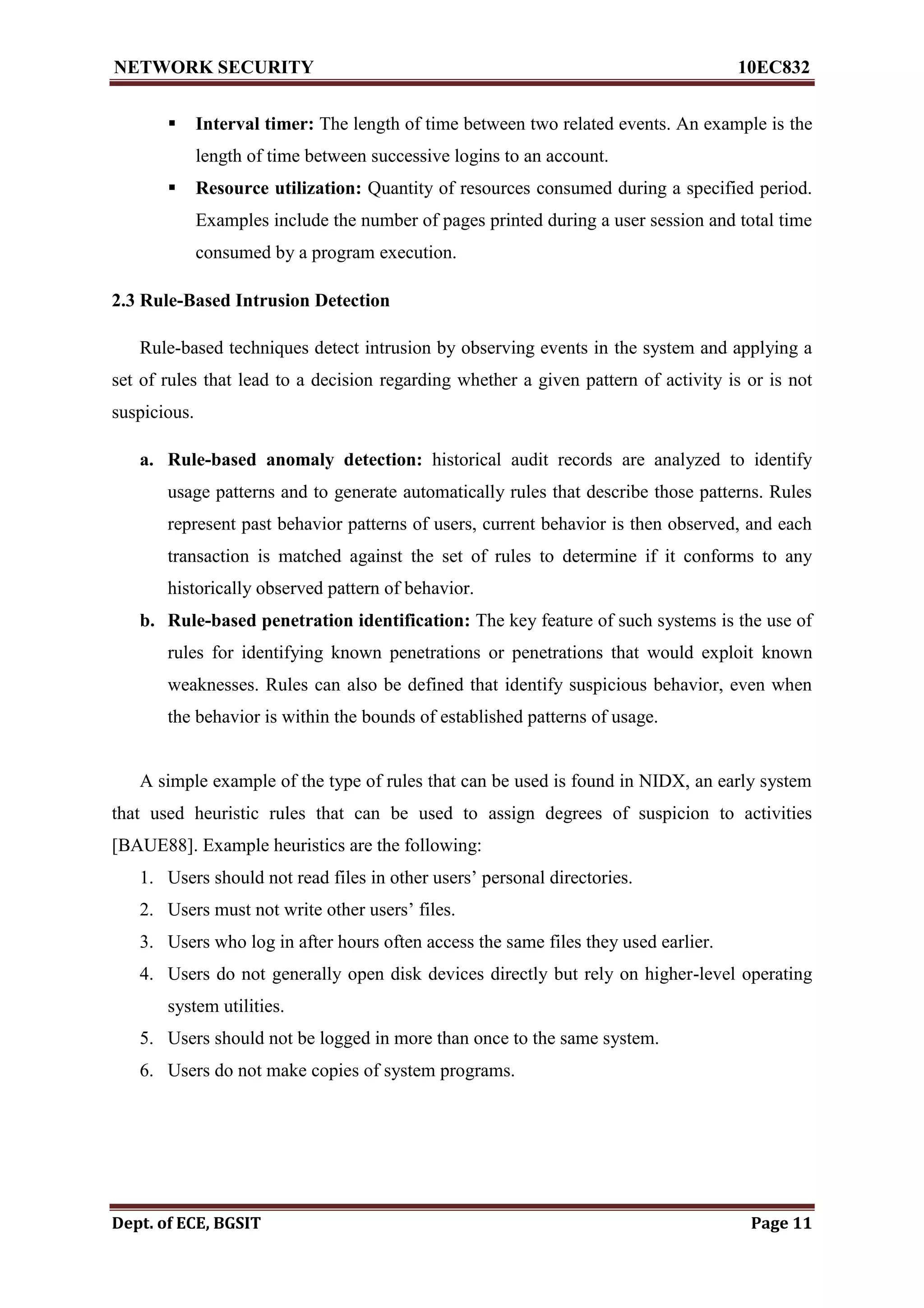 NETWORK SECURITY 10EC832
Dept. of ECE, BGSIT Page 11
 Interval timer: The length of time between two related events. An example is the
length of time between successive logins to an account.
 Resource utilization: Quantity of resources consumed during a specified period.
Examples include the number of pages printed during a user session and total time
consumed by a program execution.
2.3 Rule-Based Intrusion Detection
Rule-based techniques detect intrusion by observing events in the system and applying a
set of rules that lead to a decision regarding whether a given pattern of activity is or is not
suspicious.
a. Rule-based anomaly detection: historical audit records are analyzed to identify
usage patterns and to generate automatically rules that describe those patterns. Rules
represent past behavior patterns of users, current behavior is then observed, and each
transaction is matched against the set of rules to determine if it conforms to any
historically observed pattern of behavior.
b. Rule-based penetration identification: The key feature of such systems is the use of
rules for identifying known penetrations or penetrations that would exploit known
weaknesses. Rules can also be defined that identify suspicious behavior, even when
the behavior is within the bounds of established patterns of usage.
A simple example of the type of rules that can be used is found in NIDX, an early system
that used heuristic rules that can be used to assign degrees of suspicion to activities
[BAUE88]. Example heuristics are the following:
1. Users should not read files in other users’ personal directories.
2. Users must not write other users’ files.
3. Users who log in after hours often access the same files they used earlier.
4. Users do not generally open disk devices directly but rely on higher-level operating
system utilities.
5. Users should not be logged in more than once to the same system.
6. Users do not make copies of system programs.
 
