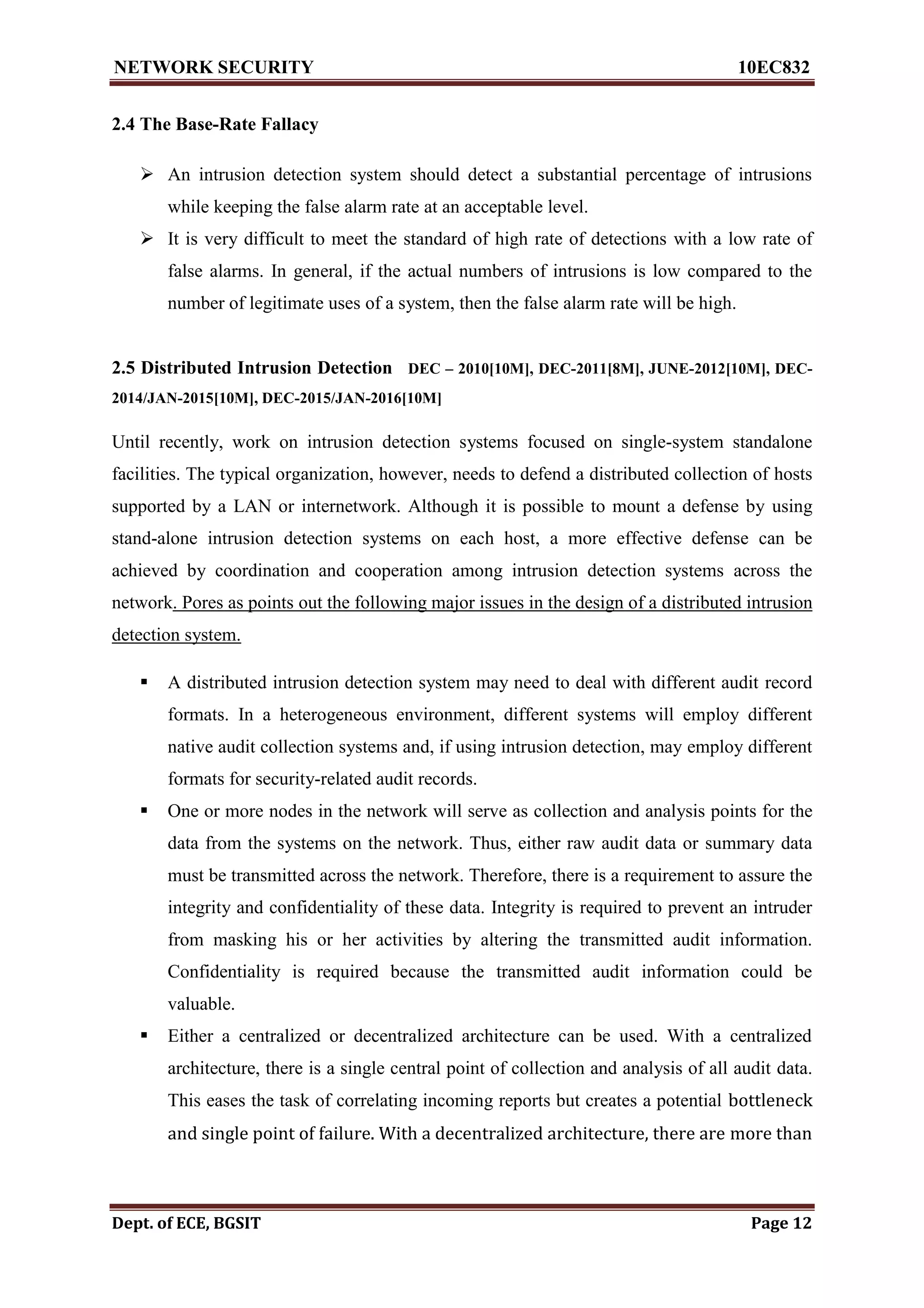 NETWORK SECURITY 10EC832
Dept. of ECE, BGSIT Page 12
2.4 The Base-Rate Fallacy
 An intrusion detection system should detect a substantial percentage of intrusions
while keeping the false alarm rate at an acceptable level.
 It is very difficult to meet the standard of high rate of detections with a low rate of
false alarms. In general, if the actual numbers of intrusions is low compared to the
number of legitimate uses of a system, then the false alarm rate will be high.
2.5 Distributed Intrusion Detection DEC – 2010[10M], DEC-2011[8M], JUNE-2012[10M], DEC-
2014/JAN-2015[10M], DEC-2015/JAN-2016[10M]
Until recently, work on intrusion detection systems focused on single-system standalone
facilities. The typical organization, however, needs to defend a distributed collection of hosts
supported by a LAN or internetwork. Although it is possible to mount a defense by using
stand-alone intrusion detection systems on each host, a more effective defense can be
achieved by coordination and cooperation among intrusion detection systems across the
network. Pores as points out the following major issues in the design of a distributed intrusion
detection system.
 A distributed intrusion detection system may need to deal with different audit record
formats. In a heterogeneous environment, different systems will employ different
native audit collection systems and, if using intrusion detection, may employ different
formats for security-related audit records.
 One or more nodes in the network will serve as collection and analysis points for the
data from the systems on the network. Thus, either raw audit data or summary data
must be transmitted across the network. Therefore, there is a requirement to assure the
integrity and confidentiality of these data. Integrity is required to prevent an intruder
from masking his or her activities by altering the transmitted audit information.
Confidentiality is required because the transmitted audit information could be
valuable.
 Either a centralized or decentralized architecture can be used. With a centralized
architecture, there is a single central point of collection and analysis of all audit data.
This eases the task of correlating incoming reports but creates a potential bottleneck
and single point of failure. With a decentralized architecture, there are more than
 
