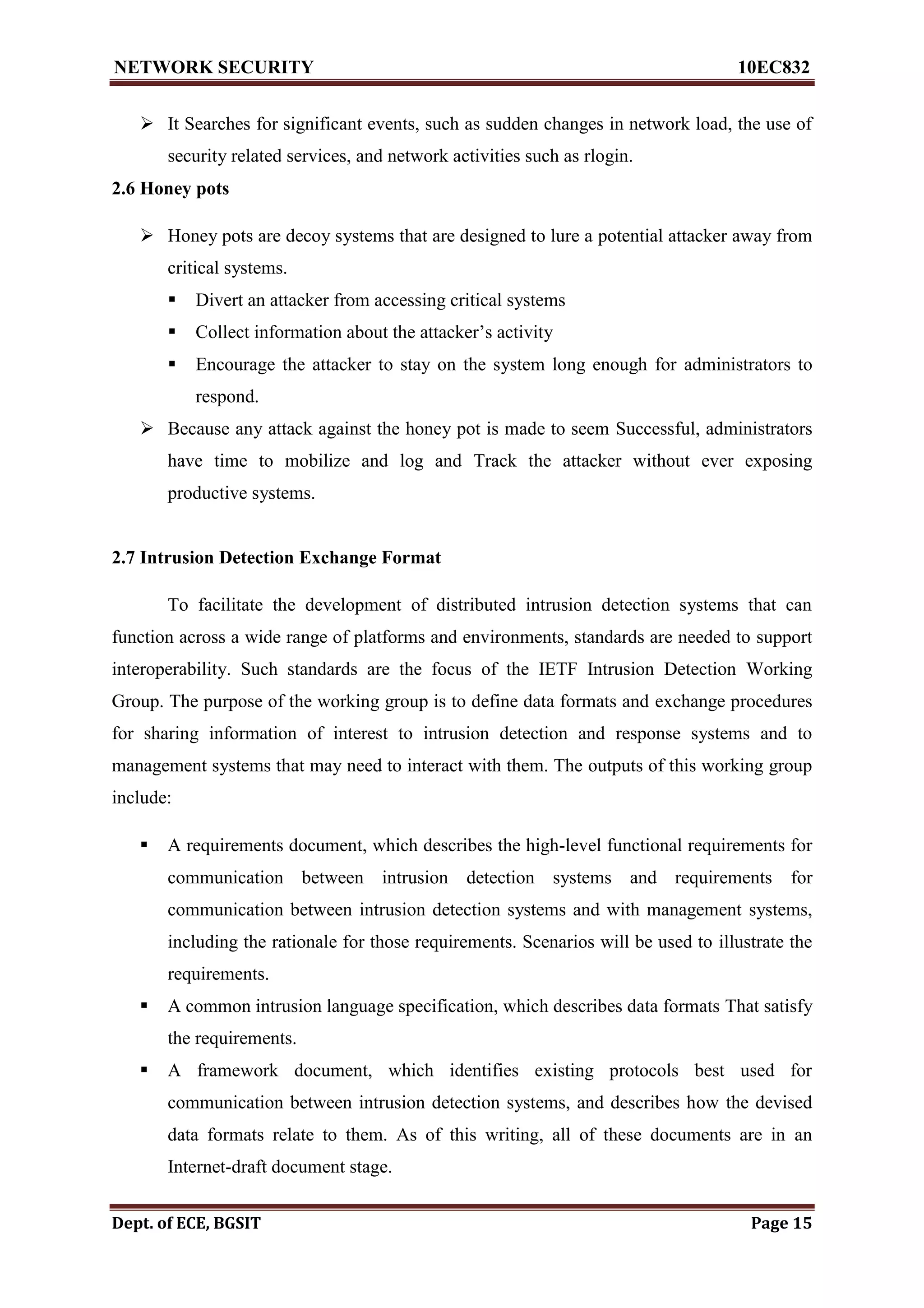 NETWORK SECURITY 10EC832
Dept. of ECE, BGSIT Page 15
 It Searches for significant events, such as sudden changes in network load, the use of
security related services, and network activities such as rlogin.
2.6 Honey pots
 Honey pots are decoy systems that are designed to lure a potential attacker away from
critical systems.
 Divert an attacker from accessing critical systems
 Collect information about the attacker’s activity
 Encourage the attacker to stay on the system long enough for administrators to
respond.
 Because any attack against the honey pot is made to seem Successful, administrators
have time to mobilize and log and Track the attacker without ever exposing
productive systems.
2.7 Intrusion Detection Exchange Format
To facilitate the development of distributed intrusion detection systems that can
function across a wide range of platforms and environments, standards are needed to support
interoperability. Such standards are the focus of the IETF Intrusion Detection Working
Group. The purpose of the working group is to define data formats and exchange procedures
for sharing information of interest to intrusion detection and response systems and to
management systems that may need to interact with them. The outputs of this working group
include:
 A requirements document, which describes the high-level functional requirements for
communication between intrusion detection systems and requirements for
communication between intrusion detection systems and with management systems,
including the rationale for those requirements. Scenarios will be used to illustrate the
requirements.
 A common intrusion language specification, which describes data formats That satisfy
the requirements.
 A framework document, which identifies existing protocols best used for
communication between intrusion detection systems, and describes how the devised
data formats relate to them. As of this writing, all of these documents are in an
Internet-draft document stage.
 